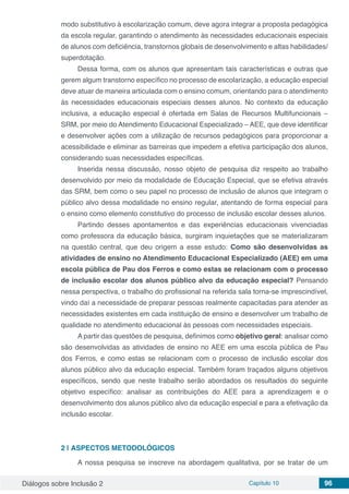 Diálogos sobre Inclusão 2 Capítulo 10 96
modo substitutivo à escolarização comum, deve agora integrar a proposta pedagógica
da escola regular, garantindo o atendimento às necessidades educacionais especiais
de alunos com deficiência, transtornos globais de desenvolvimento e altas habilidades/
superdotação.
Dessa forma, com os alunos que apresentam tais características e outras que
gerem algum transtorno específico no processo de escolarização, a educação especial
deve atuar de maneira articulada com o ensino comum, orientando para o atendimento
às necessidades educacionais especiais desses alunos. No contexto da educação
inclusiva, a educação especial é ofertada em Salas de Recursos Multifuncionais –
SRM, por meio do Atendimento Educacional Especializado – AEE, que deve identificar
e desenvolver ações com a utilização de recursos pedagógicos para proporcionar a
acessibilidade e eliminar as barreiras que impedem a efetiva participação dos alunos,
considerando suas necessidades específicas.
Inserida nessa discussão, nosso objeto de pesquisa diz respeito ao trabalho
desenvolvido por meio da modalidade de Educação Especial, que se efetiva através
das SRM, bem como o seu papel no processo de inclusão de alunos que integram o
público alvo dessa modalidade no ensino regular, atentando de forma especial para
o ensino como elemento constitutivo do processo de inclusão escolar desses alunos.
Partindo desses apontamentos e das experiências educacionais vivenciadas
como professora da educação básica, surgiram inquietações que se materializaram
na questão central, que deu origem a esse estudo: Como são desenvolvidas as
atividades de ensino no Atendimento Educacional Especializado (AEE) em uma
escola pública de Pau dos Ferros e como estas se relacionam com o processo
de inclusão escolar dos alunos público alvo da educação especial? Pensando
nessa perspectiva, o trabalho do profissional na referida sala torna-se imprescindível,
vindo daí a necessidade de preparar pessoas realmente capacitadas para atender as
necessidades existentes em cada instituição de ensino e desenvolver um trabalho de
qualidade no atendimento educacional às pessoas com necessidades especiais.
A partir das questões de pesquisa, definimos como objetivo geral: analisar como
são desenvolvidas as atividades de ensino no AEE em uma escola pública de Pau
dos Ferros, e como estas se relacionam com o processo de inclusão escolar dos
alunos público alvo da educação especial. Também foram traçados alguns objetivos
específicos, sendo que neste trabalho serão abordados os resultados do seguinte
objetivo específico: analisar as contribuições do AEE para a aprendizagem e o
desenvolvimento dos alunos público alvo da educação especial e para a efetivação da
inclusão escolar.
2 | 	ASPECTOS METODOLÓGICOS
A nossa pesquisa se inscreve na abordagem qualitativa, por se tratar de um
 