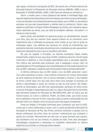 Diálogos sobre Inclusão 2 Capítulo 10 99
sala regular, conforme o cronograma do AEE. De acordo com a Política Nacional de
Educação Especial na Perspectiva da Educação Inclusiva (BRASIL, 2008), e com a
Resolução nº 04/2009 (BRASIL, 2009), o AEE deve ser ofertado no contraturno.
Assim, o cenário para a nossa pesquisa não atende à orientação legal, pois
segundo depoimentos das professoras entrevistadas e com base na nossa observação,
os alunos atendidos são retirados da sala de aula regular, para a SRM, e o que deveria
acontecer era que eles frequentassem a referida sala no contraturno. Porém, esse
aspecto é justificado no Projeto Político Pedagógico da Escola, por considerar alguns
casos específicos de alunos, que, por falta de condições materiais, não podem ir à
escola em outro horário.
Assim sendo, são atendidos em pequenos grupos ou individualmente, durante
uma hora, dois dias por semana. Esse aspecto poderia ter se constituído como
impedimento para a realização da pesquisa nesse campo, já que não se ajusta às
orientações legais, mas optamos por continuar em virtude de entendermos que
precisamos desvelar os contextos educacionais com a realidade que eles apresentam,
mesmo em discrepância com o que se considera como ideal.
No que diz respeito à formação, as mesmas orientações legais citadas
anteriormente, exigem-se que, para atuar no AEE, o professor deve ter uma formação
inicial para a docência e uma formação especializada para a educação especial.
Tais critérios são atendidos pela professora, pois é pedagoga e possui, além da
especialização em Psicopedagogia, duas especializações em Educação Especial com
foco no AEE, realizadas a distância pela Universidade Federal de Santa Maria/RS.
A referida professora atua no AEE desde o ano de 2006, possuindo, assim,
uma vasta experiência na área, o que pudemos comprovar em nossas observações
ao vê-la relacionar-se tão bem com os alunos atendidos e conduzir o seu trabalho
de forma a tentar fazer com que esse aluno tenha uma evolução no processo de
ensino e aprendizagem e possa ser incluído na sala de aula comum. Ela relatou,
durante as observações, que além das especializações, participou de vários outros
cursos de formação e capacitação para esse fim, alguns dos quais foram promovidos
pela Secretaria Estadual de Educação do RN (SEEC/RN), além de outros que ela
mesma buscou no ensino a distância. Porém, ela relata ainda, que esses cursos
foram realizados a mais de 10 anos, e por essa razão, já sente a necessidade de uma
atenção maior com relação a esse serviço por parte dos órgãos competentes.
Ainda em relação à formação continuada para o professor que atua no AEE,
consta que a nossa colaboradora é quem, com o auxílio da Secretaria Municipal de
Educação do Município de Pau dos Ferros, promove encontros e estudos com os
demais professores de outras salas de recursos multifuncionais que compõem o
quadro do município. Recentemente ela está com um grupo formado para estudos,
que acontecem uma vez por semana, no período da noite. Feita essa abordagem
metodológica, passaremos a apresentar os resultados relacionados ao objetivo
específico já anunciado na introdução deste trabalho.
 