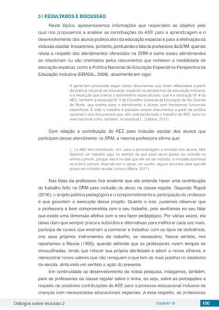 Diálogos sobre Inclusão 2 Capítulo 10 100
3 | 	RESULTADOS E DISCUSSÃO
Neste tópico, apresentaremos informações que respondem ao objetivo pelo
qual nos propusemos a analisar as contribuições do AEE para a aprendizagem e o
desenvolvimento dos alunos público alvo da educação especial e para a efetivação da
inclusão escolar. Iniciaremos, portanto, pontuando a fala da professora da SRM, quando
relata a respeito dos atendimentos oferecidos na SRM e como esses atendimentos
se relacionam ou são orientados pelos documentos que norteiam a modalidade de
educação especial, como a Política Nacional de Educação Especial na Perspectiva da
Educação Inclusiva (BRASIL, 2008), atualmente em vigor.
A gente tem procurado seguir esses documentos que foram elaborados a partir
da política nacional da educação especial na perspectiva da educação inclusiva,
e a resolução que orienta o atendimento especializado, que é a resolução Nº 4 do
MEC; também a resolução Nº 3 do Conselho Estadual de Educação do Rio Grande
do Norte, que orienta para o atendimento a alunos com transtornos funcionais
específicos. E todo o trabalho é pautado nesses documentos a partir da política
nacional e dos documentos que vêm orientando todo o trabalho de AEE, tanto no
nível nacional como, também, no estadual [...] (Maria, 2017).
Com relação à contribuição do AEE para inclusão escolar dos alunos que
participam desse atendimento na SRM, a mesma professora afirma que:
[...] o AEE tem contribuído, sim, para a aprendizagem e inclusão dos alunos. Nós
fazemos um trabalho aqui no sentido de que esse aluno possa ser incluído no
ensino comum, porque não é no aee que ele vai ser incluído, a inclusão acontece
no ensino comum. Aqui ele tem o apoio, um auxílio, alguns recursos para que ele
possa ser incluído na sala comum (Maria, 2017).
Nas falas da professora fica evidente que ela entende haver uma contribuição
do trabalho feito na SRM para inclusão do aluno na classe regular. Segundo Ropoli
(2010), o projeto político pedagógico e o comprometimento e participação do professor
é que garantem a execução desse projeto. Quanto a isso, pudemos observar que
a professora é bem comprometida com o seu trabalho, pois sentíamos no seu falar
que existe uma dimensão afetiva com o seu fazer pedagógico. Por várias vezes, ela
deixa claro que sempre procura subsídios e alternativas para melhorar cada vez mais,
participa de cursos que ensinam a conhecer e trabalhar com os tipos de deficiência,
cria seus próprios instrumentos de trabalho, se necessário. Nesse sentido, nos
reportamos a Nóvoa (1995), quando defende que os professores vivem tempos de
encruzilhadas, tendo que refazer sua própria identidade e aderir a novos olhares, e
reencontrar novos valores que não reneguem o que tem de mais positivo no idealismo
da escola, atribuindo um sentido a ação do presente.
Em continuidade ao desenvolvimento da nossa pesquisa, indagamos, também,
para as professoras da classe regular sobre o tema, ou seja, sobre as percepções a
respeito de possíveis contribuições do AEE para o processo educacional inclusivo de
crianças com necessidades educacionais especiais. A esse respeito, as professoras
 