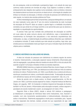 Diálogos sobre Inclusão 2 Capítulo 1 2
de uma pesquisa, onde se contempla a perspectiva legal, e um estudo de caso que
culminou neste construto em formato de artigo. Cujo objetivo é analisar e refletir o
embasamento das relações dos sujeitos numa sociedade, onde os direitos e deveres
de cidadania devem se imanar em prol de um ideal comum: a formação do cidadão com
ênfase na inclusão via educação, e retratar a inclusão de pessoas com deficiências na
sala regular, na maioria das escolas públicas de Picos.
Atrilha metodológica percorrida compreendeu: pesquisa bibliográfica e um estudo
de caso realizado numa sala de 3º ano de ensino fundamental da rede municipal
de educação de Picos-PI. Após se cotejar o aporte legal e a realidade circundante,
constatou-se que ainda há um longo caminho a ser percorrido para que se alcance a
equidade e a equalização de oportunidades.
É preciso mais que boa vontade dos profissionais de educação ao acolher
em suas salas de aulas comuns alunos com deficiência, urge a necessidade de
investimentos na formação dos educadores e nas estruturas arquitetônicas das
instituições, ou seja, a implementação de políticas públicas eficientes que viabilizem
a verdadeira inclusão. É neste contexto que este estudo se justifica, haja vista, que
sinaliza para as necessidades reais que façam com que a inclusão migre da dimensão
utópica para a realidade.
2 | 	BREVE HISTÓRICO DA INCLUSÃO NO BRASIL
A ideia de inclusão de pessoas com deficiência no sistema regular de ensino
é recente, historicamente, a educação especial nasceu fortemente influenciada pelo
viés da segregação, cuja gênese data de meados do século XIX e início do século XX,
quando surgiram na Europa e Estados Unidos as escolas especiais.
BRUNO (2006) historicia a criação do Instituto Real dos Jovens Cegos, em Paris,
fundada por Valetin Hauy, em 1784, que dedicava-se à leitura tátil por meio do sistema
de letras em relevo. Posteriormente, em 1834, Louis Braille criou o sistema de leitura e
escrita por caracteres em relevo, o conhecido sistema braile. “A educação de pessoas
com deficiência nasceu de forma solitária, segregada e excludente”. (Op. cit, p. 9).
Ainda de acordo com a citada autora, no Brasil, especificamente, no Rio de
Janeiro em 1854, a primeira escola especial foi criada: o Imperial Instituto de Meninos
Cegos, em seguida, 1857, foi fundando o Instituto Imperial de Educação de Surdos,
também no Rio de Janeiro. Influenciados pela educação europeia, ambos seguiam o
paradigma de escola residencial e assim, se propagaram em todo o País.
Segundo Dota e Alves (2007), desde o século XVI médicos e pedagogos
já idealizavam a educação de indivíduos tidos como ineducáveis, mas, focavam o
cuidado, num viés meramente assistencialista e institucionalizado, oferecidas em
asilos e manicômios. Totalmente segregados e morto para a sociedade, pois, “aquele
que fica separado dos demais, isolado, privado da sua capacidade de agir, está
 
