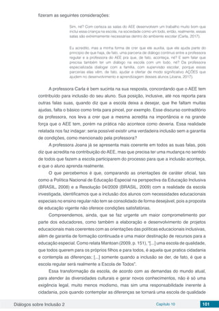 Diálogos sobre Inclusão 2 Capítulo 10 101
fizeram as seguintes considerações:
Sim, né? Com certeza as salas do AEE desenvolvem um trabalho muito bom que
inclui essa criança na escola, na sociedade como um todo, então, realmente, essas
salas são extremamente necessárias dentro do ambiente escolar (Carla, 2017).
Eu acredito, mas a minha forma de crer que ele auxilia, que ele ajuda parte do
princípio de que haja, de fato, uma parceria de diálogo contínuo entre a professora
regular e a professora do AEE pra que, de fato, aconteça, né? E sem falar que
precisa também ter um diálogo na escola com um todo, né? Da professora
especializada dialogar com a família, com supervisão escolar, porque essas
parcerias elas vêm, de fato, ajudar e ofertar de modo significativo AÇÕES que
ajudem no desenvolvimento e aprendizagem desses alunos (Joana, 2017).
A professora Carla é bem sucinta na sua resposta, concordando que o AEE tem
contribuído para inclusão do seu aluno. Sua posição, inclusive, até nos reporta para
outras falas suas, quando diz que a escola deixa a desejar, que lhe faltam muitas
ajudas, falta o básico como tinta para pincel, por exemplo. Esse discurso contraditório
da professora, nos leva a crer que a mesma acredita na importância e na grande
força que o AEE tem, porém na prática não acontece como deveria. Essa realidade
relatada nos faz indagar: seria possível existir uma verdadeira inclusão sem a garantia
de condições, como mencionado pela professora?
A professora Joana já se apresenta mais coerente em todos as suas falas, pois
diz que acredita na contribuição do AEE, mas que precisa ter uma mudança no sentido
de todos que fazem a escola participarem do processo para que a inclusão aconteça,
e que o aluno aprenda realmente.
O que percebemos é que, comparando as orientações de caráter oficial, tais
como a Política Nacional de Educação Especial na perspectiva da Educação Inclusiva
(BRASIL, 2008) e a Resolução 04/2009 (BRASIL, 2009) com a realidade da escola
investigada, identificamos que a inclusão dos alunos com necessidades educacionais
especiais no ensino regular não tem se consolidado de forma desejável, pois a proposta
de educação vigente não oferece condições satisfatórias.
Compreendemos, ainda, que se faz urgente um maior comprometimento por
parte dos educadores, como também a elaboração e desenvolvimento de projetos
educacionais mais coerentes com as orientações das políticas educacionais inclusivas,
além de garantia de formação continuada e uma maior destinação de recursos para a
educação especial. Como relata Mantoan (2009, p. 151), “[...] uma escola de qualidade,
que todos querem para os próprios filhos e para todos, é aquela que pratica cidadania
e contempla as diferenças; [...] somente quando a inclusão se der, de fato, é que a
escola regular será realmente a Escola de Todos”.
Essa transformação da escola, de acordo com as demandas do mundo atual,
para atender às diversidades culturais e gerar novos conhecimentos, não é só uma
exigência legal, muito menos modismo, mas sim uma responsabilidade inerente à
cidadania, pois quando contemplar as diferenças se tornará uma escola de qualidade
 