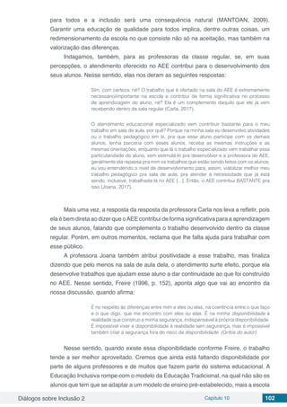 Diálogos sobre Inclusão 2 Capítulo 10 102
para todos e a inclusão será uma consequência natural (MANTOAN, 2009).
Garantir uma educação de qualidade para todos implica, dentre outras coisas, um
redimensionamento da escola no que consiste não só na aceitação, mas também na
valorização das diferenças.
Indagamos, também, para as professoras da classe regular, se, em suas
percepções, o atendimento oferecido no AEE contribui para o desenvolvimento dos
seus alunos. Nesse sentido, elas nos deram as seguintes respostas:
Sim, com certeza, né? O trabalho que é ofertado na sala do AEE é extremamente
necessário/importante na escola e contribui de forma significativa no processo
de aprendizagem do aluno, né? Ela é um complemento daquilo que ele já vem
recebendo dentro da sala regular (Carla, 2017).
O atendimento educacional especializado vem contribuir bastante para o meu
trabalho em sala de aula, por quê? Porque na minha sala eu desenvolvo atividades
ou o trabalho pedagógico em si, pra que esse aluno participe com os demais
alunos, tenha parceria com esses alunos, receba as mesmas instruções e as
mesmas orientações, enquanto que lá o trabalho especializado vem trabalhar essa
particularidade do aluno, vem estimulá-lo pra desenvolver e a professora do AEE,
geralmente ela repassa pra mim os trabalhos que estão sendo feitos com os alunos;
eu vou entendendo o nível de desenvolvimento para, assim, viabilizar melhor meu
trabalho pedagógico pra sala de aula, pra atender à necessidade que já está
sendo, inclusive, trabalhada lá no AEE [...]. Então, o AEE contribui BASTANTE pra
isso (Joana, 2017).
Mais uma vez, a resposta da resposta da professora Carla nos leva a refletir, pois
ela é bem direta ao dizer que oAEE contribui de forma significativa para a aprendizagem
de seus alunos, falando que complementa o trabalho desenvolvido dentro da classe
regular. Porém, em outros momentos, reclama que lhe falta ajuda para trabalhar com
esse público.
A professora Joana também atribui positividade a esse trabalho, mas finaliza
dizendo que pelo menos na sala de aula dela, o atendimento surte efeito, porque ela
desenvolve trabalhos que ajudam esse aluno a dar continuidade ao que foi construído
no AEE. Nesse sentido, Freire (1996, p. 152), aponta algo que vai ao encontro da
nossa discussão, quando afirma:
É no respeito às diferenças entre mim e eles ou elas, na coerência entre o que faço
e o que digo, que me encontro com eles ou elas. É na minha disponibilidade à
realidade que construo a minha segurança, indispensável à própria disponibilidade.
É impossível viver a disponibilidade à realidade sem segurança, mas é impossível
também criar a segurança fora do risco da disponibilidade. (Grifos do autor)
Nesse sentido, quando existe essa disponibilidade conforme Freire, o trabalho
tende a ser melhor aproveitado. Cremos que ainda está faltando disponibilidade por
parte de alguns professores e de muitos que fazem parte do sistema educacional. A
Educação Inclusiva rompe com o modelo da Educação Tradicional, na qual não são os
alunos que tem que se adaptar a um modelo de ensino pré-estabelecido, mais a escola
 