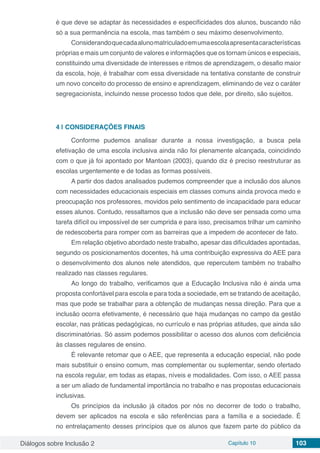 Diálogos sobre Inclusão 2 Capítulo 10 103
é que deve se adaptar às necessidades e especificidades dos alunos, buscando não
só a sua permanência na escola, mas também o seu máximo desenvolvimento.
Considerandoquecadaalunomatriculadoemumaescolaapresentacaracterísticas
próprias e mais um conjunto de valores e informações que os tornam únicos e especiais,
constituindo uma diversidade de interesses e ritmos de aprendizagem, o desafio maior
da escola, hoje, é trabalhar com essa diversidade na tentativa constante de construir
um novo conceito do processo de ensino e aprendizagem, eliminando de vez o caráter
segregacionista, incluindo nesse processo todos que dele, por direito, são sujeitos.
4 | 	CONSIDERAÇÕES FINAIS
Conforme pudemos analisar durante a nossa investigação, a busca pela
efetivação de uma escola inclusiva ainda não foi plenamente alcançada, coincidindo
com o que já foi apontado por Mantoan (2003), quando diz é preciso reestruturar as
escolas urgentemente e de todas as formas possíveis.
A partir dos dados analisados pudemos compreender que a inclusão dos alunos
com necessidades educacionais especiais em classes comuns ainda provoca medo e
preocupação nos professores, movidos pelo sentimento de incapacidade para educar
esses alunos. Contudo, ressaltamos que a inclusão não deve ser pensada como uma
tarefa difícil ou impossível de ser cumprida e para isso, precisamos trilhar um caminho
de redescoberta para romper com as barreiras que a impedem de acontecer de fato.
Em relação objetivo abordado neste trabalho, apesar das dificuldades apontadas,
segundo os posicionamentos docentes, há uma contribuição expressiva do AEE para
o desenvolvimento dos alunos nele atendidos, que repercutem também no trabalho
realizado nas classes regulares.
Ao longo do trabalho, verificamos que a Educação Inclusiva não é ainda uma
proposta confortável para escola e para toda a sociedade, em se tratando de aceitação,
mas que pode se trabalhar para a obtenção de mudanças nessa direção. Para que a
inclusão ocorra efetivamente, é necessário que haja mudanças no campo da gestão
escolar, nas práticas pedagógicas, no currículo e nas próprias atitudes, que ainda são
discriminatórias. Só assim podemos possibilitar o acesso dos alunos com deficiência
às classes regulares de ensino.
É relevante retomar que o AEE, que representa a educação especial, não pode
mais substituir o ensino comum, mas complementar ou suplementar, sendo ofertado
na escola regular, em todas as etapas, níveis e modalidades. Com isso, o AEE passa
a ser um aliado de fundamental importância no trabalho e nas propostas educacionais
inclusivas.
Os princípios da inclusão já citados por nós no decorrer de todo o trabalho,
devem ser aplicados na escola e são referências para a família e a sociedade. É
no entrelaçamento desses princípios que os alunos que fazem parte do público da
 