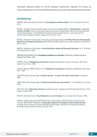 Diálogos sobre Inclusão 2 Capítulo 10 104
educação especial podem se tornar pessoas autônomas, capazes de buscar as
oportunidades por meio de possibilidades justas e educacionais oferecidas pela escola.
REFERÊNCIAS
ANDRÉ, Marli Eliza Dalmazo Afonso de. Etnografia da prática escolar. 18. ed. Campinas: Papirus,
2012.
BRASIL. Conselho Nacional de Educação. Câmara de Educação Básica. Resolução Nº. 4, de 2 de
outubro de 2009. Institui as Diretrizes Operacionais para o Atendimento Educacional Especializado
na Educação Básica, na modalidade Educação Especial. Disponível em: <portal.mec.gov.br/
dmdocuments/rceb004_09.pdf>. Acesso em 03 de mai. 2010.
BRASIL. Ministério da Educação. Secretaria de Educação Especial. Política Nacional de Educação
Especial na Perspectiva Inclusiva. MEC/SEESP, 2008. Disponível em http://www.gov.br. Acesso em
08 out. 2010.
BRASIL. Ministério da Educação. Lei de Diretrizes e Bases da Educação Nacional. Lei nº 9.394/96,
20 de dezembro de 1996.
BOGDAN, Robert; BIKLEN, Sari. Investigação qualitativa em educação: fundamentos, métodos e técnicas.
Portugal: Porto Editora, 1994.
FREIRE, Paulo. Pedagogia da Autonomia: Saberes necessários à prática educativa. São Paulo:
Editora Paz e Terra, 1996.
LUDKE, Menga, ANDRÉ, Marli E. D. A. Pesquisa em educação: abordagens qualitativas. São Paulo:
EPU, 1986.
MANTOAN, Maria Teresa Eglér. Inclusão escolar – o que é? Por quê? Como fazer? Campinas,
2003.
MANTOAN, Maria Teresa Eglér. O desafio das diferenças nas escolas. 2. Ed. Petrópolis, RJ: Vozes,
2009.
MITLLER, Peter. Educação inclusiva: contextos sociais. Tradução de Windyz Brazão Ferreira. Porto
Alegre: Artmed, 2003.
NÓVOA, Antônio (Coord.). Os professores e a sua formação. 2 ed. Lisboa: Dom Quixote, 1995.
ROPOLI, Edilene Aparecida; MANTOAN, Maria Teresa Eglér; SANTOS, Maria Terezinha da C.
Teixeira; MACHADO, Rosângela. A Educação Especial na Perspectiva da Inclusão Escolar:
a escola comum inclusiva. Brasília: Ministério da Educação, Secretaria de Educação Especial;
[Fortaleza]: Universidade Federal do Ceará, 2010.
 
