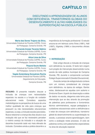 Diálogos sobre Inclusão 2 Capítulo 11 105
CAPÍTULO 11
doi
DISCUTINDO A APRENDIZAGEM DE ALUNOS
COM DEFICIÈNCIA, TRANSTORNOS GLOBAIS DO
DESENVOLVIMENTO E ALTAS HABILIDADES OU
SUPERDOTAÇÃO NA ESCOLA PÚBLICA
Maria das Dores Trajano da Silva,
Universidade Estadual da Paraíba (UEPB), Curso
de Pedagogia, Campina Grande, PB
Fernanda Araújo Tavares Sabino
Universidade Estadual da Paraíba (UEPB), Curso
de Pedagogia, Campina Grande, PB
Alice Lima da Silva
Universidade Estadual da Paraíba (UEPB), Curso
de Pedagogia, Campina Grande, PB
Thayná Souto Batista
Universidade Estadual da Paraíba (UEPB), Curso
de Pedagogia, Campina Grande, PB
Vagda Gutemberg Gonçalves Rocha
Universidade Estadual da Paraíba (UEPB),
Departamento de Educação,
Campina Grande, PB
RESUMO: O presente trabalho discute a
inclusão de crianças com necessidades
especiais na escola e a função do cuidador
educacional nesta. Considera aspectos
metodológicos na perspectiva de busca de uma
melhor qualidade de vida para crianças que
possuem ou não necessidades educacionais
especiais, ou seja, a inclusão escolar para todos.
Busca relacionar a criança dos dias atuais e sua
evolução isto que se faz necessário perceber
o notório avanço da inclusão e a atuação de
docentes buscando cada vez mais elevado da
inclusão. Considera ainda a prática docente e a
importância da formação profissional. O estudo
ancora-se em teóricos como Áries (1981), Hall
(1997), Vigotsky (1984) e documentos oficiais
do MEC.
1 | 	INTRODUÇÃO
Este artigo discute a inclusão de crianças
com deficiência na escola. O texto tem origem
num projeto de intervenção desenvolvido numa
escola da rede pública municipal de Campina
Grande, PB, durante o componente curricular
EstágioSupervisionadoII(GestãoEducacional).
Aescola campo de estágio/estudo contava
com um número considerável de crianças
com deficiência, na época do estágio. Dentre
estas, destacavam-se aquelas com autismo e
Síndrome Down. A partir de observação e coleta
de dados na escola, elegemos este tema para
intervenção que se deu através da promoção
de palestras para professores e funcionários
técnico administrativos, equipe pedagógica e
cuidadores educacionais sobre a deficiências e
o estar de crianças com deficiência, transtorno
global do desenvolvimento ou superdotação na
escola, o processo ensino-aprendizagem, bem
como a avaliação neste processo. O ciclo de
palestras contou com palestrantes especialistas
na área de educação especial.
 