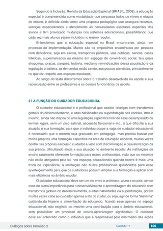 Diálogos sobre Inclusão 2 Capítulo 11 106
Segundo a Inclusão: Revista da Educação Especial (BRASIL, 2008), a educação
especial é compreendida como modalidade que perpassa todos os níveis e etapas
de ensino, é definida ainda como uma proposta pedagógica que assegura recursos,
serviços especializados e atendimento às necessidades escolares especiais dos
alunos e têm provocado mudanças nos sistemas educacionais, possibilitando que
cada vez mais alunos sejam incluídos no ensino regular.
Entendemos que a educação especial no Brasil encontra-se, ainda, em
processo de implementação. Muitos são os empecilhos encontrados por pessoas
com deficiência, seja em escola, transportes públicos, vias públicas, bancos, casas
lotéricas, supermercados ou mesmo em espaços de convivência social, tais quais
shoppings, praças, parques, todavia, mediante reivindicações dessa população e da
legislação brasileira, as demandas estão sendo, aos poucos atendidas, principalmente
no que diz respeito aos espaços escolares.
Ao longo do texto discorremos sobre o trabalho desenvolvido na escola e sua
repercussão entre os professores e os demais funcionários da escola.
2 | 	A FUNÇÃO DO CUIDADOR EDUCACIONAL
O cuidador educacional é o profissional que assiste crianças com transtornos
globais do desenvolvimento, e altas habilidades ou superdotação nas escolas, mas o
mesmo, ainda não dispõe de uma legislação específica ficando esse desamparado de
termos legais, sem um piso salarial, ascensão funcional e etc., o que dificulta a sua
atuação e sua formação, para que o individuo ocupe a vaga de cuidador educacional
é necessário que o mesmo seja graduado em pedagogia, mas precisa buscar por
meios próprios uma formação especifica na área de educação especial, muitas vezes
dentro das próprias escolas o cuidador é visto com discriminação e desvalorização da
sua prática, dificultando ainda a sua atuação no ambiente escolar. As instituições de
ensino raramente oferecem formação para esses profissionais, visto que os mesmos
não estão abrigados pela lei, nos espaços educacionais quando ocorre é mais uma
troca de experiência, a instituição não busca profissionais qualificados para esse
aperfeiçoamento para que os cuidadores possam ampliar sua formação e aplicar com
mais eficiência no âmbito escolar.
O cuidador educacional deve ser um elo entre o professor, aluno e os pais, sendo
esse de suma importância para o desenvolvimento e aprendizagem do educando com
transtornos globais do desenvolvimento, e altas habilidades ou superdotação, porém
muitas vezes cabe ao cuidador apenas o ato de cuidar, ou seja, agir de forma “materna”
cuidando da higiene e alimentação do educando, ficando esse apenas no espaço
educacional, não exigindo do mesmo uma contribuição para o âmbito educacional,
sem possibilitar um processo de ensino-apredizagem significativo. O cuidador
deve ser entendido como o indivíduo que é responsável pelo intermédio das ações
 