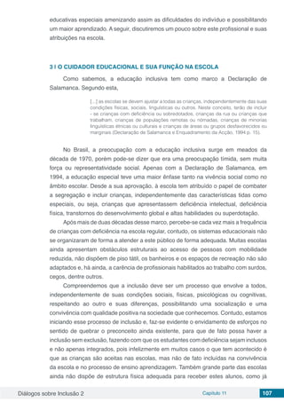 Diálogos sobre Inclusão 2 Capítulo 11 107
educativas especiais amenizando assim as dificuldades do indivíduo e possibilitando
um maior aprendizado. A seguir, discutiremos um pouco sobre este profissional e suas
atribuições na escola.
3 | 	O CUIDADOR EDUCACIONAL E SUA FUNÇÃO NA ESCOLA
Como sabemos, a educação inclusiva tem como marco a Declaração de
Salamanca. Segundo esta,
[...] as escolas se devem ajustar a todas as crianças, independentemente das suas
condições físicas, sociais, linguísticas ou outros. Neste conceito, terão de incluir
- se crianças com deficiência ou sobredotados, crianças da rua ou crianças que
trabalham, crianças de populações remotas ou nómadas, crianças de minorias
linguísticas étnicas ou culturais e crianças de áreas ou grupos desfavorecidos ou
marginais (Declaração de Salamanca e Enquadramento da Acção, 1994 p. 15).
No Brasil, a preocupação com a educação inclusiva surge em meados da
década de 1970, porém pode-se dizer que era uma preocupação tímida, sem muita
força ou representatividade social. Apenas com a Declaração de Salamanca, em
1994, a educação especial teve uma maior ênfase tanto na vivência social como no
âmbito escolar. Desde a sua aprovação, à escola tem atribuído o papel de combater
a segregação e incluir crianças, independentemente das características tidas como
especiais, ou seja, crianças que apresentassem deficiência intelectual, deficiência
física, transtornos do desenvolvimento global e altas habilidades ou superdotação.
Após mais de duas décadas desse marco, percebe-se cada vez mais a frequência
de crianças com deficiência na escola regular, contudo, os sistemas educacionais não
se organizaram de forma a atender a este público de forma adequada. Muitas escolas
ainda apresentam obstáculos estruturais ao acesso de pessoas com mobilidade
reduzida, não dispõem de piso tátil, os banheiros e os espaços de recreação não são
adaptados e, há ainda, a carência de profissionais habilitados ao trabalho com surdos,
cegos, dentre outros.
Compreendemos que a inclusão deve ser um processo que envolve a todos,
independentemente de suas condições sociais, físicas, psicológicas ou cognitivas,
respeitando ao outro e suas diferenças, possibilitando uma socialização e uma
convivência com qualidade positiva na sociedade que conhecemos. Contudo, estamos
iniciando esse processo de inclusão e, faz-se evidente o envidamento de esforços no
sentido de quebrar o preconceito ainda existente, para que de fato possa haver a
inclusão sem exclusão, fazendo com que os estudantes com deficiência sejam inclusos
e não apenas integrados, pois infelizmente em muitos casos o que tem acontecido é
que as crianças são aceitas nas escolas, mas não de fato incluídas na convivência
da escola e no processo de ensino aprendizagem. Também grande parte das escolas
ainda não dispõe de estrutura física adequada para receber estes alunos, como já
 
