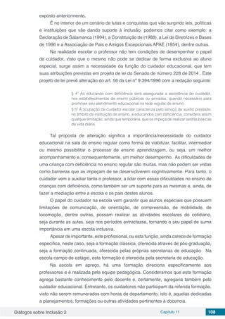 Diálogos sobre Inclusão 2 Capítulo 11 108
exposto anteriormente.
É no interior de um cenário de lutas e conquistas que vão surgindo leis, políticas
e instituições que vão dando suporte à inclusão, podemos citar como exemplo: a
Declaração de Salamanca (1994), a Constituição de (1988), a Lei de Diretrizes e Bases
de 1996 e a Associação de Pais e Amigos Excepcionais APAE (1954), dentre outras.
Na realidade escolar o professor não tem condições de desempenhar o papel
de cuidador, visto que o mesmo não pode se dedicar de forma exclusiva ao aluno
especial, surge assim a necessidade da função do cuidador educacional, que tem
suas atribuições previstas em projeto de lei do Senado de número 228 de 2014 . Este
projeto de lei prevê alteração do art. 58 da Lei nº 9.394/1996 com a redação seguinte:
§ 4º Ao educando com deficiência será assegurada a assistência de cuidador,
nos estabelecimentos de ensino públicos ou privados, quando necessário para
promover seu atendimento educacional na rede regular de ensino.
§ 5º A ocupação de cuidador escolar caracteriza pelo serviço de auxílio prestado,
no âmbito de instituição de ensino, a educandos com deficiência, considera assim
qualquer limitação, ainda que temporária, que os impeça de realizar tarefas básicas
da vida diária.
Tal proposta de alteração significa a importância/necessidade do cuidador
educacional na sala de ensino regular como forma de viabilizar, facilitar, intermediar
ou mesmo possibilitar o processo de ensino aprendizagem, ou seja, um melhor
acompanhamento e, consequentemente, um melhor desempenho. As dificuldades de
uma criança com deficiência no ensino regular são muitas, mas não podem ser vistas
como barreiras que as impeçam de se desenvolverem cognitivamente. Para tanto, o
cuidador vem a auxiliar tanto o professor, a lidar com essas dificuldades no ensino de
crianças com deficiência, como também ser um suporte para as mesmas e, ainda, de
fazer a mediação entre a escola e os pais destes alunos.
O papel do cuidador na escola vem garantir que alunos especiais que possuem
limitações de comunicação, de orientação, de compreensão, de mobilidade, de
locomoção, dentre outras, possam realizar as atividades escolares do cotidiano,
seja durante as aulas, seja nos períodos extraclasse, tornando o seu papel de suma
importância em uma escola inclusiva.
Apesar de importante, este profissional, ou esta função, ainda carece de formação
específica, neste caso, seja a formação clássica, oferecida através de pós-graduação,
seja a formação continuada, oferecida pelas próprias secretarias de educação. Na
escola campo de estágio, esta formação é oferecida pela secretaria de educação.
Na escola em apreço, há uma formação direciona especificamente aos
professores e é realizada pela equipe pedagógica. Consideramos que esta formação
agrega bastante conhecimento pelo docente e, certamente, agregaria também pelo
cuidador educacional. Entretanto, os cuidadores não participam da referida formação,
visto não serem remunerados com horas de departamento, isto é, aquelas dedicadas
a planejamentos, formações ou outras atividades pertinentes à docencia.
 