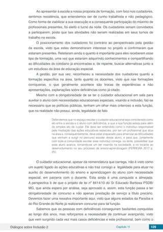 Diálogos sobre Inclusão 2 Capítulo 11 109
Ao apresentar à escola a nossa proposta de formação, com foco nos cuidadores,
sentimos resistência, que entendemos ser de cunho trabalhista e não pedagógico.
Como forma de viabilizar a sua execução e a consequente participação do máximo de
profissionais presentes, foi eleito o turno da noite. Os cuidadores seriam convidados
a participarem, posto que tais atividades não seriam realizadas em seus turnos de
trabalho na escola.
O posicionamento dos cuidadores foi contrário ao perspectivado pela gestão
da escola, visto que estes demonstraram interesse no projeto e confirmaram que
estariam presentes. Relataram ainda o quanto é importante para eles receberem esse
tipo de formação, uma vez que estariam adquirindo conhecimentos e compartilhando
as dificuldades do cotidiano já encontradas e, de repente, buscar alternativas junto a
um estudioso da área de educação especial.
A gestão, por sua vez, reconheceu a necessidade dos cuidadores quanto a
formação específica na área, tanto quanto os docentes, visto que nas formações
corriqueiras, o que geralmente acontece são trocas de experiências e não
apresentações, explanações sobre deficiências como já citado.
Mesmo com a obrigatoriedade de se ter o cuidador educacional em sala para
auxiliar o aluno com necessidades educacionais especiais, visando a inclusão, faz-se
necessário que as políticas públicas, tenham um olhar mais criterioso a esta função,
que na realidade não possui, ainda, legalidade de fato
Defendemos que no espaço escolar o cuidador educacional seja considerado como
elo entre a escola e o aluno com deficiência, e que a sua função esteja para além
do simples ato de cuidar. Ele deve ser entendido como o indivíduo responsável
pela mediação das ações educativas especiais, por ser um profissional que atua
na área e, consequentemente, deve estar preparado para amenizar as dificuldades
que venham a surgir no percurso escolar desse aluno, e para que, juntamente
com toda a comunidade escolar esse indivíduo consiga, ou tente, possibilitar que
esse aluno avance, tornando-se um ser inserido na sociedade, e no tocante ao
desenvolvimento no seu processo de ensino-aprendizagem (FERREIRA 2017 p.
25).
O cuidador educacional, apesar da nomenclatura que carrega, não é visto como
um sujeito ligado às ações educativas e não traz consigo a legalidade para atuar no
auxílio do desenvolvimento do ensino e aprendizagem do aluno com necessidade
especial, em parceria com o docente. Esta ainda é uma conquista a almejada.
A perspectiva é de que o projeto de lei nº 8414/10 do Sr Educado Barbosa PSDB/
MG, que ainda espera por análise, seja aprovado e, assim, esta função passa a ter
obrigatoriedade de concurso e não apenas prestação de serviço a título precário.
Devemos fazer uma ressalva importante aqui, visto que alguns estados da Paraíba e
do Rio Grande do Norte já realizaram concurso para tal função.
Sabemos que as pessoas com deficiências conseguiram bastantes conquistas
ao longo dos anos, mas reforçamos a necessidade de continuar avançando, visto
que vem surgindo cada vez mais casos deficiências e este profissional, bem como o
 