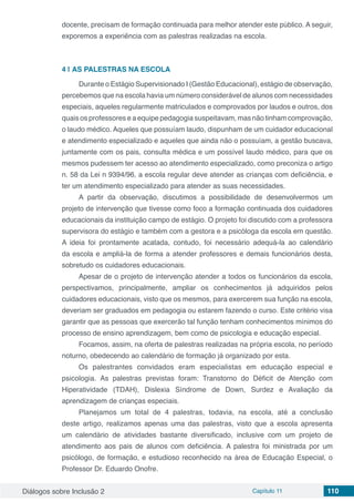 Diálogos sobre Inclusão 2 Capítulo 11 110
docente, precisam de formação continuada para melhor atender este público. A seguir,
exporemos a experiência com as palestras realizadas na escola.
4 | 	AS PALESTRAS NA ESCOLA
Durante o Estágio Supervisionado I (Gestão Educacional), estágio de observação,
percebemos que na escola havia um número considerável de alunos com necessidades
especiais, aqueles regularmente matriculados e comprovados por laudos e outros, dos
quais os professores e a equipe pedagogia suspeitavam, mas não tinham comprovação,
o laudo médico. Aqueles que possuíam laudo, dispunham de um cuidador educacional
e atendimento especializado e aqueles que ainda não o possuíam, a gestão buscava,
juntamente com os pais, consulta médica e um possível laudo médico, para que os
mesmos pudessem ter acesso ao atendimento especializado, como preconiza o artigo
n. 58 da Lei n 9394/96, a escola regular deve atender as crianças com deficiência, e
ter um atendimento especializado para atender as suas necessidades.
A partir da observação, discutimos a possibilidade de desenvolvermos um
projeto de intervenção que tivesse como foco a formação continuada dos cuidadores
educacionais da instituição campo de estágio. O projeto foi discutido com a professora
supervisora do estágio e também com a gestora e a psicóloga da escola em questão.
A ideia foi prontamente acatada, contudo, foi necessário adequá-la ao calendário
da escola e ampliá-la de forma a atender professores e demais funcionários desta,
sobretudo os cuidadores educacionais.
Apesar de o projeto de intervenção atender a todos os funcionários da escola,
perspectivamos, principalmente, ampliar os conhecimentos já adquiridos pelos
cuidadores educacionais, visto que os mesmos, para exercerem sua função na escola,
deveriam ser graduados em pedagogia ou estarem fazendo o curso. Este critério visa
garantir que as pessoas que exercerão tal função tenham conhecimentos mínimos do
processo de ensino aprendizagem, bem como de psicologia e educação especial.
Focamos, assim, na oferta de palestras realizadas na própria escola, no período
noturno, obedecendo ao calendário de formação já organizado por esta.
Os palestrantes convidados eram especialistas em educação especial e
psicologia. As palestras previstas foram: Transtorno do Déficit de Atenção com
Hiperatividade (TDAH), Dislexia Síndrome de Down, Surdez e Avaliação da
aprendizagem de crianças especiais.
Planejamos um total de 4 palestras, todavia, na escola, até a conclusão
deste artigo, realizamos apenas uma das palestras, visto que a escola apresenta
um calendário de atividades bastante diversificado, inclusive com um projeto de
atendimento aos pais de alunos com deficiência. A palestra foi ministrada por um
psicólogo, de formação, e estudioso reconhecido na área de Educação Especial, o
Professor Dr. Eduardo Onofre.
 