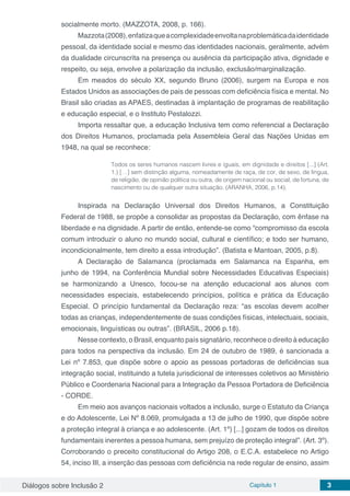Diálogos sobre Inclusão 2 Capítulo 1 3
socialmente morto. (MAZZOTA, 2008, p. 166).
Mazzota(2008),enfatizaqueacomplexidadeenvoltanaproblemáticadaidentidade
pessoal, da identidade social e mesmo das identidades nacionais, geralmente, advém
da dualidade circunscrita na presença ou ausência da participação ativa, dignidade e
respeito, ou seja, envolve a polarização da inclusão, exclusão/marginalização.
Em meados do século XX, segundo Bruno (2006), surgem na Europa e nos
Estados Unidos as associações de pais de pessoas com deficiência física e mental. No
Brasil são criadas as APAES, destinadas à implantação de programas de reabilitação
e educação especial, e o Instituto Pestalozzi.
Importa ressaltar que, a educação Inclusiva tem como referencial a Declaração
dos Direitos Humanos, proclamada pela Assembleia Geral das Nações Unidas em
1948, na qual se reconhece:
Todos os seres humanos nascem livres e iguais, em dignidade e direitos [...] (Art.
1.) […] sem distinção alguma, nomeadamente de raça, de cor, de sexo, de língua,
de religião, de opinião política ou outra, de origem nacional ou social, de fortuna, de
nascimento ou de qualquer outra situação. (ARANHA, 2006, p.14).
Inspirada na Declaração Universal dos Direitos Humanos, a Constituição
Federal de 1988, se propõe a consolidar as propostas da Declaração, com ênfase na
liberdade e na dignidade. A partir de então, entende-se como “compromisso da escola
comum introduzir o aluno no mundo social, cultural e científico; e todo ser humano,
incondicionalmente, tem direito a essa introdução”. (Batista e Mantoan, 2005, p.8).
A Declaração de Salamanca (proclamada em Salamanca na Espanha, em
junho de 1994, na Conferência Mundial sobre Necessidades Educativas Especiais)
se harmonizando a Unesco, focou-se na atenção educacional aos alunos com
necessidades especiais, estabelecendo princípios, política e prática da Educação
Especial. O princípio fundamental da Declaração reza: “as escolas devem acolher
todas as crianças, independentemente de suas condições físicas, intelectuais, sociais,
emocionais, linguísticas ou outras”. (BRASIL, 2006 p.18).
Nesse contexto, o Brasil, enquanto país signatário, reconhece o direito à educação
para todos na perspectiva da inclusão. Em 24 de outubro de 1989, é sancionada a
Lei nº 7.853, que dispõe sobre o apoio as pessoas portadoras de deficiências sua
integração social, instituindo a tutela jurisdicional de interesses coletivos ao Ministério
Público e Coordenaria Nacional para a Integração da Pessoa Portadora de Deficiência
- CORDE.
Em meio aos avanços nacionais voltados a inclusão, surge o Estatuto da Criança
e do Adolescente, Lei Nº 8.069, promulgada a 13 de julho de 1990, que dispõe sobre
a proteção integral à criança e ao adolescente. (Art. 1º) [...] gozam de todos os direitos
fundamentais inerentes a pessoa humana, sem prejuízo de proteção integral”. (Art. 3º).
Corroborando o preceito constitucional do Artigo 208, o E.C.A. estabelece no Artigo
54, inciso III, a inserção das pessoas com deficiência na rede regular de ensino, assim
 
