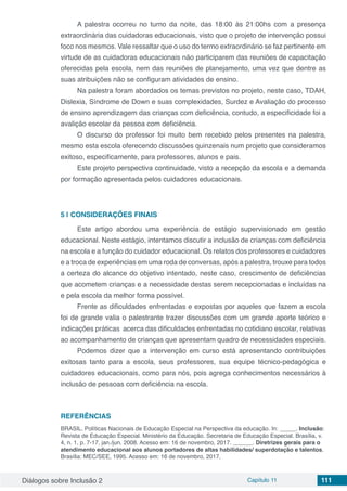 Diálogos sobre Inclusão 2 Capítulo 11 111
A palestra ocorreu no turno da noite, das 18:00 às 21:00hs com a presença
extraordinária das cuidadoras educacionais, visto que o projeto de intervenção possui
foco nos mesmos. Vale ressaltar que o uso do termo extraordinário se faz pertinente em
virtude de as cuidadoras educacionais não participarem das reuniões de capacitação
oferecidas pela escola, nem das reuniões de planejamento, uma vez que dentre as
suas atribuições não se configuram atividades de ensino.
Na palestra foram abordados os temas previstos no projeto, neste caso, TDAH,
Dislexia, Síndrome de Down e suas complexidades, Surdez e Avaliação do processo
de ensino aprendizagem das crianças com deficiência, contudo, a especificidade foi a
avalição escolar da pessoa com deficiência.
O discurso do professor foi muito bem recebido pelos presentes na palestra,
mesmo esta escola oferecendo discussões quinzenais num projeto que consideramos
exitoso, especificamente, para professores, alunos e pais.
Este projeto perspectiva continuidade, visto a recepção da escola e a demanda
por formação apresentada pelos cuidadores educacionais.
5 | 	CONSIDERAÇÕES FINAIS
Este artigo abordou uma experiência de estágio supervisionado em gestão
educacional. Neste estágio, intentamos discutir a inclusão de crianças com deficiência
na escola e a função do cuidador educacional. Os relatos dos professores e cuidadores
e a troca de experiências em uma roda de conversas, após a palestra, trouxe para todos
a certeza do alcance do objetivo intentado, neste caso, crescimento de deficiências
que acometem crianças e a necessidade destas serem recepcionadas e incluídas na
e pela escola da melhor forma possível.
Frente as dificuldades enfrentadas e expostas por aqueles que fazem a escola
foi de grande valia o palestrante trazer discussões com um grande aporte teórico e
indicações práticas acerca das dificuldades enfrentadas no cotidiano escolar, relativas
ao acompanhamento de crianças que apresentam quadro de necessidades especiais.
Podemos dizer que a intervenção em curso está apresentando contribuições
exitosas tanto para a escola, seus professores, sua equipe técnico-pedagógica e
cuidadores educacionais, como para nós, pois agrega conhecimentos necessários à
inclusão de pessoas com deficiência na escola.
REFERÊNCIAS
BRASIL. Políticas Nacionais de Educação Especial na Perspectiva da educação. In: _____. Inclusão:
Revista de Educação Especial. Ministério da Educação. Secretaria de Educação Especial. Brasília, v.
4, n. 1, p. 7-17, jan./jun. 2008. Acesso em: 16 de novembro, 2017. ______. Diretrizes gerais para o
atendimento educacional aos alunos portadores de altas habilidades/ superdotação e talentos.
Brasília: MEC/SEE, 1995. Acesso em: 16 de novembro, 2017.
 