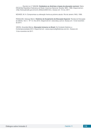 Diálogos sobre Inclusão 2 Capítulo 11 112
_______. Decreto Lei nº 9394/96. Estabelece as diretrizes e bases da educação nacional. Diário
Oficial [da] República Federativa do Brasil, Imprensa Nacional. Brasília: MEC, 1996. Disponível em:
<http://www.planalto.gov.br/ccivil_03/leis/L9394.htm>. Acesso em: 16 nov. 2017.
NOVAES, M. H. Compromisso ou alienação frente ao próximo século. Rio de Janeiro: NAU, 1999.
ROGALSKI, Solange Menin. Histórico do Surgimento da Educação Especial. Revista de Educação
do IDEAU. Vol. 5 – Nº 12. Ano 2010. Disponível em: www.ideau.com.br. Acesso em: 13 de novembro
de 2017.
VIEIRA, Givanilda Márcia. Educação Inclusiva no Brasil; Do Contexto Histórico a
Contemporaneidade 2012. Disponível em: <www.arquivos5gSistemas.com.br> Acesso em:
13 de novembro de 2017.
 