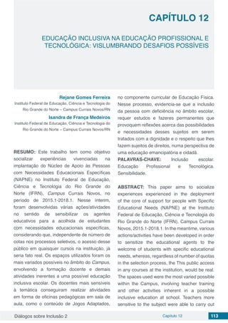 Diálogos sobre Inclusão 2 Capítulo 12 113
CAPÍTULO 12
doi
EDUCAÇÃO INCLUSIVA NA EDUCAÇÃO PROFISSIONAL E
TECNOLÓGICA: VISLUMBRANDO DESAFIOS POSSÍVEIS
Rejane Gomes Ferreira
Instituto Federal de Educação, Ciência e Tecnologia do
Rio Grande do Norte – Campus Currais Novos/RN
Isandra de França Medeiros 
Instituto Federal de Educação, Ciência e Tecnologia do
Rio Grande do Norte – Campus Currais Novos/RN
RESUMO: Este trabalho tem como objetivo
socializar experiências vivenciadas na
implantação do Núcleo de Apoio às Pessoas
com Necessidades Educacionais Específicas
(NAPNE) no Instituto Federal de Educação,
Ciência e Tecnologia do Rio Grande do
Norte (IFRN), Campus Currais Novos, no
período de 2015.1-2018.1. Nesse ínterim,
foram desenvolvidas várias ações/atividades
no sentido de sensibilizar os agentes
educativos para a acolhida de estudantes
com necessidades educacionais específicas,
considerando que, independente de número de
cotas nos processos seletivos, o acesso desse
público em quaisquer cursos na instituição, já
seria fato real. Os espaços utilizados foram os
mais variados possíveis no âmbito do Campus,
envolvendo a formação docente e demais
atividades inerentes a uma possível educação
inclusiva escolar. Os docentes mais sensíveis
à temática conseguiram realizar atividades
em forma de oficinas pedagógicas em sala de
aula, como o conteúdo de Jogos Adaptados,
no componente curricular de Educação Física.
Nesse processo, evidencia-se que a inclusão
da pessoa com deficiência no âmbito escolar,
requer estudos e fazeres permanentes que
provoquem reflexões acerca das possibilidades
e necessidades desses sujeitos em serem
tratados com a dignidade e o respeito que lhes
fazem sujeitos de direitos, numa perspectiva de
uma educação emancipatória e cidadã.
PALAVRAS-CHAVE: Inclusão escolar.
Educação Profissional e Tecnológica.
Sensibilidade.
ABSTRACT: This paper aims to socialize
experiences experienced in the deployment
of the core of support for people with Specific
Educational Needs (NAPNE) at the Instituto
Federal de Educação, Ciência e Tecnologia do
Rio Grande do Norte (IFRN), Campus Currais
Novos, 2015.1-2018.1. In the meantime, various
actions/activities have been developed in order
to sensitize the educational agents to the
welcome of students with specific educational
needs, whereas, regardless of number of quotas
in the selection process, the This public access
in any courses at the institution, would be real.
The spaces used were the most varied possible
within the Campus, involving teacher training
and other activities inherent in a possible
inclusive education at school. Teachers more
sensitive to the subject were able to carry out
 