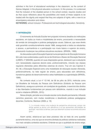 Diálogos sobre Inclusão 2 Capítulo 12 114
activities in the form of educational workshops in the classroom, as the content of
Games Adapted, in the physical education curriculum. In this process, it is evidenced
that the inclusion of the disabled person in the school context, requires studies and
do that cause reflections about the possibilities and needs of these subjects to be
treated with the dignity and respect that they are subjects of rights, with a view to an
emancipatory education and citizen.
KEYWORDS: school inclusion. Professional and technological education. Sensitivity.
1 | 	INTRODUÇÃO
O movimento de Inclusão Escolar tem proposto inúmeros desafios às instituições
escolares, em todos os níveis e modalidades de ensino, provocando a necessidade
de revisão de concepções e práticas pedagógicas usuais. Sabe-se, que esse direito
está garantido constitucionalmente desde 1988, assegurando a todos os estudantes
o acesso, a permanência e a participação nos níveis básico e superior de ensino,
provocando mudanças nas práticas educativas escolares. (BRASIL, 1988).
As discussões sobre Educação Especial numa perspectiva de Educação Inclusiva
têm sido mais evidenciadas a partir da Lei de Diretrizes e Bases da Educação Nacional
(LDBEN, nº 9394/96), quando em suas disposições gerais, destacam que o estudante
com necessidades especiais deverá estar, preferencialmente, incluído nas classes
regulares oferecidas pelos diferentes sistemas de ensino. Traz em seu Capítulo V,
Art. 58, a Educação Especial como uma modalidade de educação escolar oferecida,
preferencialmente, na rede regular de ensino, para educandos com deficiência,
transtornos globais do desenvolvimento e altas habilidades ou superdotação (BRASIL,
1996).
No contexto atual, a Lei nº 13.146, de 06 de julho de 2015, instituída como
Lei Brasileira de Inclusão da Pessoa com Deficiência (Estatuto da Pessoa com
Deficiência), assegura e promove, em condições de igualdade, o exercício dos direitos
e das liberdades fundamentais por pessoa com deficiência, visando à sua inclusão
social e cidadania (BRASIL, 2015).
Nessa direção, percebe-se a inclusão escolar como desafio permanente, trilhando
caminhos possíveis, com muitas resistências e desafiando práticas pedagógicas
docentes. Conforme, Mantoan (2006, p. 19)
“[...] a inclusão implica uma mudança de perspectiva educacional, porque não
atinge apenas os alunos com deficiência e os que apresentam dificuldades de
aprender, mas todos os demais, para que obtenham sucesso na corrente educativa
geral.”
Assim sendo, observa-se que esse processo não se trata de uma questão
puramente teórica, uma vez que se encontra atrelado às práticas cotidianas realizadas
nos mais variados contextos escolares. Entende-se que a qualidade de ensino exige,
 