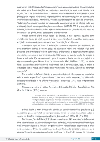Diálogos sobre Inclusão 2 Capítulo 12 115
no mínimo, estratégias pedagógicas que atendam às necessidades e às capacidades
de todos sem discriminações ou exclusões, considerando que uma escola para
alguns não pode ser caracterizada como uma instituição qualificada do ponto de vista
pedagógico. Implica mais tempo de planejamento e trabalho conjunto, em equipe, uma
intervenção organizada, intencional, voltada à aprendizagem de todos os envolvidos.
Toda trajetória escolar precisa ser repensada, considerando-se os efeitos cada vez
mais prejudiciais das especializações dos saberes (MORIN, 2001), o que dificulta a
articulação de uns com os outros e a possibilidade de termos igualmente uma visão do
essencial e do global, numa perspectiva interdisciplinar.
Nesse sentido, para incluir todos os alunos, e não apenas aqueles com
deficiências físicas ou intelectuais, é preciso intencionalidade na prática pedagógica,
exigindo mudanças de posturas docentes, de aceitação ao diferente.
Entende-se que, o direito à educação, conforme expresso juridicamente, só
será efetivado quando o ensino (seja na educação básica ou superior, seja com
pessoas com deficiência ou sem deficiência) proporcionar o desenvolvimento global
do sujeito, com vista a sua emancipação. Não basta dar oportunidade de acesso e
fazer a matrícula. Faz-se necessário garantir a permanência escolar dos sujeitos e
de sua aprendizagem. Nessa linha de pensamento, Gadotti (2009, p. 52) nos alerta
que a qualidade da educação está relacionada com a aprendizagem, logo, “o direito à
educação não se reduz ao direito de estar matriculado na escola. É direito de aprender
na escola”.
EmsetratandodoEnsinoMédio,aperspectivadeincluir“alunoscomnecessidades
educacionais específicas” apresenta-se como tema mais complexo, considerando
suas especificidades e, no Ensino Profissional Tecnológico (EPT) essa complexidade
aumenta.
Nessa perspectiva, o Instituto Federal de Educação, Ciência e Tecnologia do Rio
Grande do Norte (IFRN) assume
[...] o compromisso com uma educação inclusiva pautada na concepção de direito
de todos, em especial atenção aos que (devido a questões de pertencimento e de
condições físicas, cognitivas, motoras, econômicas e sociais, entre outras) estão
mais vulneráveis a processos de exclusão ou de segregação. Isso supõe abertura
à pluralidade e à diversidade em todas as relações humanas (IFRN, 2012, p. 179).
Sendo assim, o IFRN propõe uma política de Educação Inclusiva que possa “[...]
sensibilizar pessoas, fortalecer compromissos, firmar parcerias, intensificar ações e
vencer os desafios postos contra o alcance dos objetivos” (IFRN, 2012, p. 192).
DentreasaçõesdeEducaçãoInclusiva,encontra-seoNúcleodeApoioàsPessoas
com Necessidades Educacionais Específicas (NAPNE), responsável pela coordenação
das atividades ligadas à inclusão de pessoas com necessidades específicas, o qual
está vinculado à Diretoria Acadêmica, tendo por finalidade fomentar e assessorar o
desenvolvimento de ações de natureza sistêmica no âmbito do ensino, da pesquisa
 