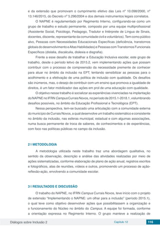 Diálogos sobre Inclusão 2 Capítulo 12 116
e da extensão que promovam o cumprimento efetivo das Leis nº 10.098/2000, nº
13.146/2015, do Decreto nº 5.296/2004 e dos demais instrumentos legais correlatos.
O NAPNE é regulamentado por Regimento Interno, configurando-se como um
grupo de trabalho e estudo permanente, composto por uma equipe multiprofissional
(Assistente Social, Psicólogo, Pedagogo, Tradutor e Intérprete de Língua de Sinais,
docentes, discente, representante da comunidade civil e voluntários). Tem como público
alvo, Pessoas com Necessidades Educacionais Específicas (deficiência, transtornos
globaisdodesenvolvimentoeAltasHabilidades)ePessoascomTranstornosFuncionais
Específicos (dislalia, discalculia, dislexia e disgrafia).
Frente a esse desafio de trabalhar a Educação Inclusiva escolar, este grupo de
trabalho, desde o período letivo de 2015.2, vem implementando ações que possam
contribuir com o processo de compreensão da necessidade premente de conhecer
para atuar no âmbito da inclusão na EPT, tentando sensibilizar as pessoas para o
acolhimento e a efetivação de uma política de inclusão com qualidade. Os desafios
são inúmeros, mas, o desejo de contribuir com um ensino que promova a igualdade de
direitos, é um fator mobilizador das ações em prol de uma educação com qualidade.
O objetivo nesse trabalho é socializar as experiências vivenciadas na implantação
doNAPNEnoIFRNCampusCurraisNovos,noperíodode2015.1-2018.1,vislumbrando
desafios possíveis, no âmbito da Educação Profissional e Tecnológica (EPT).
Nessa perspectiva, tem-se buscado uma articulação com a comunidade externa
do município de Currais Novos, a qual desenvolve um trabalho sistemático e consistente
no âmbito da inclusão, nas esferas municipal, estadual e com algumas associações,
numa busca permanente de troca de saberes, de conhecimentos e de experiências,
com foco nas políticas públicas no campo da inclusão.
2 | 	METODOLOGIA
A metodologia utilizada neste trabalho traz uma abordagem qualitativa, no
sentido da observação, descrição e análise das atividades realizadas por meio de
ações sistematizadas, conforme elaboração de plano de ação anual, registros escritos
e fotográficos, atas de reuniões, vídeos e outros, promovendo um processo de ação-
reflexão-ação, envolvendo a comunidade escolar.
3 | 	RESULTADOS E DISCUSSÃO
O trabalho do NAPNE, no IFRN Campus Currais Novos, teve início com o projeto
de extensão “Implementando o NAPNE: um olhar para a inclusão” (período 2015.1),
o qual teve como objetivo desenvolver ações que possibilitassem a organização e
o funcionamento do Núcleo no âmbito do Campus. A equipe foi formada, conforme
a orientação expressa no Regimento Interno. O grupo manteve a realização de
 