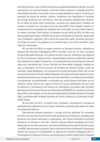 Diálogos sobre Inclusão 2 Capítulo 12 117
encontros mensais, com o intuito de estruturar as ações/atividades do Núcleo. Durante
esse período, foi possível estudar e entender melhor qual seria a atuação perante a
comunidade educativa. Para tanto, houve a disponibilidade de alguns membros em
participar de grupos de estudos, eventos, congressos que abordassem a temática
da inclusão da pessoa com deficiência. Uma das atividades estabelecidas centrava-
se na coleta de dados sobre instituições e pessoas que desenvolvem trabalhos de
inclusão no âmbito do município de Currais Novos/RN. Esse trabalho resultou no
fortalecimento da articulação de atividades com instituições da comunidade externa,
no âmbito municipal. Para finalizar os trabalhos do ano letivo de 2015, foi feita uma
apresentação geral sobre o NAPNE para todos os servidores do Campus, destacando
suas finalidades e objetivos, com o intuito de disseminar ações inclusivas possíveis,
no campo do ensino, da pesquisa e da extensão para o ano letivo posterior, numa
visão de continuidade.
No ano letivo de 2016, as ações incidiram na formação docente, utilizando os
espaços das Reuniões Pedagógicas (RPs) semanais (uma vez no mês a temática
envolvia Educação Inclusiva), nos eventos artístico-culturais, científicos e tecnológicos
em forma de gincana, sala de cinema, apresentações artísticas envolvendo a pessoa
com deficiência ou algum transtorno e, no desenvolvimento de oficinas em salas de
aulas com estudantes dos Cursos Técnicos de Nível Médio Integrado. Destaca-se
aqui, a abordagem, de forma vivencial, da temática da Inclusão escolar a partir do
conteúdo “Jogos Adaptados”, no componente curricular Educação Física, nas turmas
das primeiras séries do Ensino Médio Integrado. Esta última atividade oportunizou aos
estudantes colocarem-se no lugar do outro com deficiência, na tentativa de sensibilizar
e compreender as possibilidades e limitações que essas pessoas enfrentam no seu
cotidiano. Nesse mesmo ano, alguns membros do grupo participaram de um Curso
de Gestores e Conselheiros da Pessoa com Deficiência, promovido pelo Conselho
Municipal dos Direitos da Pessoa com Deficiência (COMADE) do município de Currais
Novos/RN, como também, da Jornada de Capacitação do Instituto Benjamin Constant
(IBC), promovida pela Fundação de Apoio ao Ensino, Pesquisa e a Extensão do IBC,
FAIBC, Brasil.
No ano letivo de 2017, as ações foram ampliadas, considerando a entrada de
estudantes com deficiência ou com algum transtorno, garantida pelo regime de cotas
nos processos seletivos.
Vislumbrando desafios possíveis, a equipe procurou participar de momentos
formativosenvolvendoatemáticadaInclusãodapessoacomdeficiência,estabelecendo
parcerias com outras instituições e associações, bem como promovendo encontros
formativos no Campus e fora dele. Citamos algumas dessas atividades tais como:
Realização de reuniões quinzenais; Garantia de Bolsista de Iniciação Profissional para
o NAPNE; Apresentação cultural do Teatro Iluminart do Centro de Atenção Psicossocial
(CAPS) do município de Parelhas/RN, na abertura do Encontro Pedagógico 2017.1;
Participação em Roda de Conversa, promovida pelo Conselho Regional de Psicologia
 