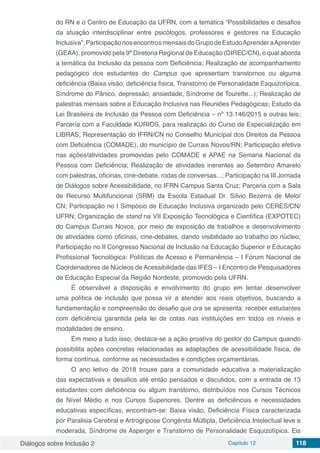 Diálogos sobre Inclusão 2 Capítulo 12 118
do RN e o Centro de Educação da UFRN, com a temática “Possibilidades e desafios
da atuação interdisciplinar entre psicólogos, professores e gestores na Educação
Inclusiva”;ParticipaçãonosencontrosmensaisdoGrupodeEstudoAprenderaAprender
(GEAA), promovido pela 9ª Diretoria Regional de Educação (DIREC/CN), o qual aborda
a temática da Inclusão da pessoa com Deficiência; Realização de acompanhamento
pedagógico dos estudantes do Campus que apresentam transtornos ou alguma
deficiência (Baixa visão, deficiência física, Transtorno de Personalidade Esquizotípica,
Síndrome do Pânico, depressão, ansiedade, Síndrome de Tourette...); Realização de
palestras mensais sobre a Educação Inclusiva nas Reuniões Pedagógicas; Estudo da
Lei Brasileira de Inclusão da Pessoa com Deficiência – nº 13.146/2015 e outras leis;
Parceria com a Faculdade KURIOS, para realização do Curso de Especialização em
LIBRAS; Representação do IFRN/CN no Conselho Municipal dos Direitos da Pessoa
com Deficiência (COMADE), do município de Currais Novos/RN; Participação efetiva
nas ações/atividades promovidas pelo COMADE e APAE na Semana Nacional da
Pessoa com Deficiência; Realização de atividades inerentes ao Setembro Amarelo
com palestras, oficinas, cine-debate, rodas de conversas...; Participação na III Jornada
de Diálogos sobre Acessibilidade, no IFRN Campus Santa Cruz; Parceria com a Sala
de Recurso Multifuncional (SRM) da Escola Estadual Dr. Sílvio Bezerra de Melo/
CN; Participação no I Simpósio de Educação Inclusiva organizado pelo CERES/CN/
UFRN; Organização de stand na VII Exposição Tecnológica e Científica (EXPOTEC)
do Campus Currais Novos, por meio de exposição de trabalhos e desenvolvimento
de atividades como oficinas, cine-debates, dando visibilidade ao trabalho do núcleo;
Participação no II Congresso Nacional de Inclusão na Educação Superior e Educação
Profissional Tecnológica: Políticas de Acesso e Permanência – I Fórum Nacional de
Coordenadores de Núcleos de Acessibilidade das IFES – I Encontro de Pesquisadores
de Educação Especial da Região Nordeste, promovido pela UFRN.
É observável a disposição e envolvimento do grupo em tentar desenvolver
uma política de inclusão que possa vir a atender aos reais objetivos, buscando a
fundamentação e compreensão do desafio que ora se apresenta: receber estudantes
com deficiência garantida pela lei de cotas nas instituições em todos os níveis e
modalidades de ensino.
Em meio a tudo isso, destaca-se a ação proativa do gestor do Campus quando
possibilita ações concretas relacionadas as adaptações de acessibilidade física, de
forma contínua, conforme as necessidades e condições orçamentárias.
O ano letivo de 2018 trouxe para a comunidade educativa a materialização
das expectativas e desafios até então pensados e discutidos, com a entrada de 13
estudantes com deficiência ou algum transtorno, distribuídos nos Cursos Técnicos
de Nível Médio e nos Cursos Superiores. Dentre as deficiências e necessidades
educativas específicas, encontram-se: Baixa visão, Deficiência Física caracterizada
por Paralisia Cerebral e Artrogripose Congênita Múltipla, Deficiência Intelectual leve e
moderada, Síndrome de Asperger e Transtorno de Personalidade Esquizotípica. Eis
 