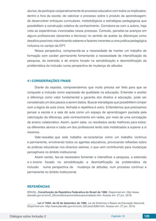 Diálogos sobre Inclusão 2 Capítulo 12 120
alunos; de participar cooperativamente do processo educativo com todos os implicados,
dentro e fora da escola; de valorizar o processo sobre o produto da aprendizagem;
de desenvolver enfoques curriculares, metodológicos e estratégias pedagógicas que
possibilitem a construção coletiva do conhecimento. Corrobora-se com a autora, haja
vista as experiências vivenciadas nesse processo. Contudo, percebe-se avanços em
alguns profissionais (docentes e técnicos) no sentido de aceitar às diferenças como
desafios possíveis vislumbrando saberes e fazeres inerentes a uma prática pedagógica
inclusiva no campo da EPT.
Nessa perspectiva, compreende-se a necessidade de manter um trabalho de
formação com caráter permanente fomentando a necessidade de intensificação da
pesquisa, da extensão e do ensino focado na sensibilização e desmistificação da
problemática da inclusão numa perspectiva de mudança de atitudes.
4 | 	CONSIDERAÇÕES FINAIS
Diante do exposto, compreendemos que muito precisa ser feito para que se
conquiste a inclusão como expressão de qualidade na educação. Entender e aceitar
a diferença como valor fundamental a garantia dos direitos à educação, pode ser
considerado um dos passos a serem dados. Buscar estratégias que possibilitem romper
com a lógica da aula única, fechada e repetitiva é outro. Entendemos que precisamos
pensar a escola e a sala de aula como um espaço de aprendizagem pautada pela
valorização da diferença, pelo conhecimento em redes, por meio de uma concepção
de ensino colaborativo. Assim, quem sabe, os resultados serão melhores para todos:
os diferentes alunos e cada um dos professores terão sido mobilizados a superar a si
mesmos.
Vale ressaltar, que este trabalho se caracteriza como um trabalho contínuo
e permanente, envolvendo todos os agentes educativos, provocando reflexões sobre
as práticas educativas nos diversos setores, o que vem contribuindo para mudanças
perceptíveis no âmbito institucional.
Assim sendo, faz-se necessário fomentar e intensificar a pesquisa, a extensão
e o ensino focado na sensibilização e desmistificação da problemática da
inclusão numa perspectiva de mudança de atitudes, num processo contínuo e
permanente no âmbito institucional.
REFERÊNCIAS
BRASIL, Constituição da República Federativa do Brasil de 1988. Disponível em: http://www.
planalto.gov.br/ccivil_03/constituicao/constituicaocompilado.htm. Acesso em: 27 jun. 2018.
______. Lei nº 9394, de 20 de dezembro de 1996, Lei de Diretrizes e Bases da Educação Nacional.
Disponível em: http://www.planalto.gov.br/ccivil_03/Leis/L9394.htm. Acesso em: 27 jun. 2018.
 
