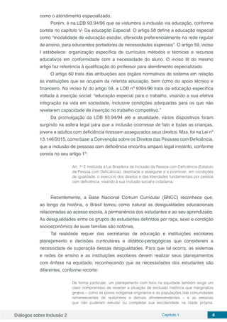 Diálogos sobre Inclusão 2 Capítulo 1 4
como o atendimento especializado.
Porém, é na LDB 93.94/96 que se vislumbra a inclusão via educação, conforme
consta no capítulo V- Da educação Especial. O artigo 58 define a educação especial
como “modalidade de educação escolar, oferecida preferencialmente na rede regular
de ensino, para educandos portadores de necessidades especiais”. O artigo 59, inciso
I estabelece: organização específica de currículos métodos e técnicas e recursos
educativos em conformidade com a necessidade do aluno. O inciso III do mesmo
artigo faz referência à qualificação do professor para atendimento especializado.
O artigo 60 trata das atribuições aos órgãos normativos do sistema em relação
às instituições que se ocupam da referida educação, bem como do apoio técnico e
financeiro. No inciso IV do artigo 59, a LDB nº 9394/96 trata da educação específica
voltada à inserção social: “educação especial para o trabalho, visando a sua efetiva
integração na vida em sociedade, inclusive condições adequadas para os que não
revelarem capacidade de inserção no trabalho competitivo.”
Da promulgação da LDB 93.94/94 até a atualidade, vários dispositivos foram
surgindo na esfera legal para que a inclusão ocorresse de fato e todas as crianças,
jovens e adultos com deficiência tivessem assegurados seus direitos. Mas, foi na Lei nº
13.146/2015, como base a Convenção sobre os Direitos das Pessoas com Deficiência,
que a inclusão de pessoas com deficiência encontra amparo legal irrestrito, conforme
consta no seu artigo 1º:
Art. 1o
É instituída a Lei Brasileira de Inclusão da Pessoa com Deficiência (Estatuto
da Pessoa com Deficiência), destinada a assegurar e a promover, em condições
de igualdade, o exercício dos direitos e das liberdades fundamentais por pessoa
com deficiência, visando à sua inclusão social e cidadania.
Recentemente, a Base Nacional Comum Curricular (BNCC) reconhece que,
ao longo da história, o Brasil tomou como natural as desigualdades educacionais
relacionadas ao acesso escola, à permanência dos estudantes e ao seu aprendizado.
As desigualdades entre os grupos de estudantes definidos por raça, sexo e condição
socioeconômica de suas famílias são notórias.
Tal realidade requer das secretarias de educação e instituições escolares
planejamento e decisões curriculares e didático-pedagógicas que considerem a
necessidade de superação dessas desigualdades. Para que tal ocorra, os sistemas
e redes de ensino e as instituições escolares devem realizar seus planejamentos
com ênfase na equidade, reconhecendo que as necessidades dos estudantes são
diferentes, conforme recorte:
De forma particular, um planejamento com foco na equidade também exige um
claro compromisso de reverter a situação de exclusão histórica que marginaliza
grupos – como os povos indígenas originários e as populações das comunidades
remanescentes de quilombos e demais afrodescendentes – e as pessoas
que não puderam estudar ou completar sua escolaridade na idade própria.
 