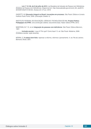 Diálogos sobre Inclusão 2 Capítulo 12 121
______. Lei nº 13.146, de 6 de julho de 2015. Lei Brasileira de Inclusão da Pessoa com Deficiência
(Estatuto da Pessoa com Deficiência). Disponível em: http://www.planalto.gov.br/ccivil_03/_ato2015-
2018/2015/lei/l13146.htm. Acesso em: 27 jun. 2018
GADOTTI, M. Educação integral no Brasil: inovações em processo. São Paulo: Editora e Livraria
Instituto Paulo Freire, 2009. (Educação Cidadã; 4).
INSTITUTO FEDERAL DE EDUCAÇÃO, CIÊNCIA E TECNOLOGIA DO RN. Projeto Político
Pedagógico do IFRN: uma construção coletiva: documento-base. Natal: Editora IFRN, 2012.
MANTOAN, M. T. E. et al. Integração de pessoas com deficiência. São Paulo: Editora Memnon,
1997.
______. Inclusão escolar: o que é? Por quê? Como fazer? 2. ed. São Paulo: Moderna, 2006.
(Cotidiano escolar: ação docente).
MORIN, E. A cabeça bem-feita: repensar a reforma, reformar o pensamento. 4. ed. Rio de Janeiro.
Bertrand, Brasil, 2001.
 