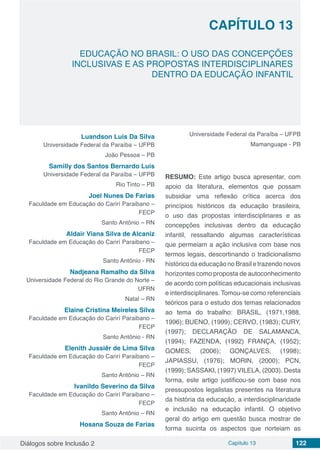 Diálogos sobre Inclusão 2 Capítulo 13 122
CAPÍTULO 13
doi
EDUCAÇÃO NO BRASIL: O USO DAS CONCEPÇÕES
INCLUSIVAS E AS PROPOSTAS INTERDISCIPLINARES
DENTRO DA EDUCAÇÃO INFANTIL
Luandson Luis Da Silva
Universidade Federal da Paraíba – UFPB
João Pessoa – PB
Samilly dos Santos Bernardo Luis
Universidade Federal da Paraíba – UFPB
Rio Tinto – PB
Joel Nunes De Farias
Faculdade em Educação do Carirí Paraibano –
FECP
Santo Antônio – RN
Aldair Viana Silva de Alcaniz
Faculdade em Educação do Carirí Paraibano –
FECP
Santo Antônio - RN
Nadjeana Ramalho da Silva
Universidade Federal do Rio Grande do Norte –
UFRN
Natal – RN
Elaine Cristina Meireles Silva
Faculdade em Educação do Carirí Paraibano –
FECP
Santo Antônio - RN
Elenith Jussiêr de Lima Silva
Faculdade em Educação do Carirí Paraibano –
FECP
Santo Antônio – RN
Ivanildo Severino da Silva
Faculdade em Educação do Carirí Paraibano –
FECP
Santo Antônio – RN
Hosana Souza de Farias
Universidade Federal da Paraíba – UFPB
Mamanguape - PB
RESUMO: Este artigo busca apresentar, com
apoio da literatura, elementos que possam
subsidiar uma reflexão crítica acerca dos
princípios históricos da educação brasileira,
o uso das propostas interdisciplinares e as
concepções inclusivas dentro da educação
infantil, ressaltando algumas características
que permeiam a ação inclusiva com base nos
termos legais, descortinando o tradicionalismo
histórico da educação no Brasil e trazendo novos
horizontes como proposta de autoconhecimento
de acordo com políticas educacionais inclusivas
e interdisciplinares. Tomou-se como referenciais
teóricos para o estudo dos temas relacionados
ao tema do trabalho: BRASIL, (1971,1988,
1996); BUENO, (1999); CERVO, (1983); CURY,
(1997); DECLARAÇÃO DE SALAMANCA,
(1994); FAZENDA, (1992) FRANÇA, (1952);
GOMES, (2006); GONÇALVES, (1998);
JAPIASSU, (1976); MORIN, (2000); PCN,
(1999); SASSAKI, (1997) VILELA, (2003). Desta
forma, este artigo justificou-se com base nos
pressupostos legalistas presentes na literatura
da história da educação, a interdisciplinaridade
e inclusão na educação infantil. O objetivo
geral do artigo em questão busca mostrar de
forma sucinta os aspectos que norteiam as
 