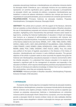 Diálogos sobre Inclusão 2 Capítulo 13 123
propostas educacionais históricas e interdisciplinares em ambientes inclusivos dentro
da educação infantil. Entende-se, que a educação inclusiva em sua essência pode
representar um caminho significativo para a gestão da educação e principalmente
na educação infantil, que necessita de práticas e propostas interdisciplinares que
trabalhem a cultura de saberes individuais e coletivos das crianças que devem ser
respeitadas em suas particularidades, pois se encontram em constante aprimoramento.
PALAVRAS-CHAVE: Princípios históricos da educação brasileira; Propostas
Interdisciplinares; Concepções Inclusivas; Educação Infantil.
ABSTRACT: This article aims to present, with the support of the literature, elements
that can subsidize a critical reflection on the historical principles of Brazilian education,
the use of interdisciplinary proposals and inclusive conceptions within early childhood
education, highlighting some characteristics that permeate inclusive action based on
legal terms, unveiling the historical traditionalism of education in Brazil and bringing
new horizons as a proposal of self-knowledge in accordance with inclusive and
interdisciplinary educational policies. It was taken as theoretical references for the study
of the themes related to the work theme: BRAZIL, (1971, 1988, 1996); GOOD, (1999);
CERVO, (1983); CURY, (1997); DECLARATION OF SALAMANCA, (1994); FAZENDA,
(1992) FRANCE, (1952); GOMES, (2006); GONÇALVES, (1998); JAPIASSU, (1976);
MORIN, (2000); PCN, (1999); SASSAKI, (1997) VILELA, (2003). Thus, this article
was justified on the basis of legalistic assumptions in the literature of the history of
education, interdisciplinarity and inclusion in early childhood education. The general
objective of the article in question seeks to show succinctly the aspects that guide the
historical and interdisciplinary educational proposals in inclusive environments within
the infantile education. It is understood that inclusive education in its essence can
represent a significant path for the management of education and especially in the
education of children, which requires interdisciplinary practices and proposals that work
the culture of individual and collective knowledge of children that must be respected in
their particularities, since they are constantly improving.
KEYWORDS: Historical principles of Brazilian education; Interdisciplinary Proposals;
Inclusive Concepts; Child education.
1 | 	INTRODUÇÃO
O presente artigo mostra algumas concepções históricas da educação brasileira,
além de tópicos interdisciplinares, presentes no processo inclusão dentro da educação
infantil, contendo como objetivo principal, mostrar de forma sucinta os aspectos que
norteiam as propostas educacionais históricas e interdisciplinares em ambientes
inclusivos dentro da educação infantil. Dessa forma, é proposta, uma nova abordagem
perante a educação infantil de maneira rentável, tendo em vista realidades distintas
que em muitos casos atrapalham e afastam a educação de crianças que necessitam
de apoio.
 