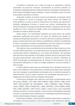Diálogos sobre Inclusão 2 Capítulo 13 124
O trabalho foi elaborado com o intuito de mostrar os indicadores e desafios
encontrados nos percursos inclusivos, reconhecendo os entraves presentes na
atualidade e a legislação vigentes, destacando algumas concepções interdisciplinares,
tanto de forma quantitativa quanto qualitativa, na qual a educação cumpra sua tarefa
social, política, econômica e inclusiva.
Atualmente, trabalhar de maneira inclusiva principalmente na educação infantil
é uma exigência no mundo da educação, pois todos merecem ser tratados de
forma igualitária em todas as áreas do conhecimento. No entanto, para desenvolver
atividades pedagógicas inclusivas é preciso usar práticas interdisciplinares que
venham transformar a educação numa reflexão formativa, investida por meio do ensino
igualitário em todo o contexto de trabalho, dentro dos estabelecimentos de ensino
presentes em todas as esferas do poder.
Nesse sentido, é de fundamental importância que exista dentro das escolas
professores qualificados para garantir um ensino de referência que abarque os
arcabouços da legislação educacional, no intuito de aprimorar as práticas educativas e
propor um desenvolvimento crítico reflexivo, possibilitando a reflexão e sensibilização
de todos no propósito de resolver as problemáticas que forem surgindo no processo
de ensino aprendizagem de crianças dentro de ambientes inclusivos.
Vale salientar, que os procedimentos de construção do artigo se deram por meio
de várias referências teóricas, se caracterizando como uma pesquisa bibliográfica com
características teóricas viabilizadas por uma revisão das literaturas, que abrangem
toda área teórica das propostas e concepções inclusivas dentro da educação infantil,
das quais proporcionaram várias leituras de materiais da internet e periódicos da
CAPS (Coordenação de Aperfeiçoamento de Pessoal de Nível Superior), além do
levantamento bibliográfico em artigos do Google acadêmico e livros que abordam o
tema do artigo.
O artigo justifica-se pela carga de contribuições que a educação inclusiva traz
para o meio acadêmico, mais precisamente no âmbito da educação infantil, propondo
uma nova roupagem na apresentação da educação como um elemento essencial no
desenvolvimento social do sujeito, propondo uma metodologia alternativa para a o
engajamento do indivíduo diante das relações interpessoais.
Perante essa concepção, esse artigo teve como base a fundamentação teorica
dos autores: BRASIL, (1971,1988, 1996); BUENO, (1999); CERVO, (1983); CURY,
(1997); DECLARAÇÃO DE SALAMANCA, (1994); FAZENDA, (1992) FRANÇA,
(1952); GOMES, (2006); GONÇALVES, (1998); JAPIASSU, (1976); MORIN, (2000);
PCN, (1999); SASSAKI, (1997) VILELA, (2003), e dentre outros, como importantes
diretrizes que deram um norte ao trabalho, no que se refere as concepções e propostas
inclusivas na educação infantil, trabalhando com metodologias diversas de artigos que
contém fundamentações voltadas à atualidade.
Diante desta realidade, o artigo abordará conteúdos relacionados a propostas e
concepções inclusivas presentes no seio da educação infantil, destacando aspectos
 