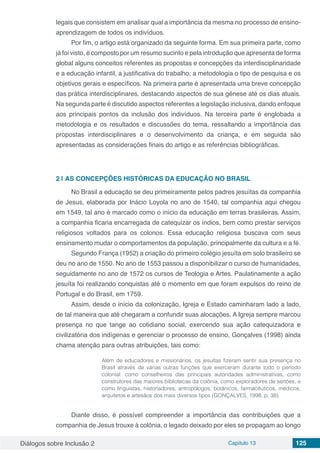 Diálogos sobre Inclusão 2 Capítulo 13 125
legais que consistem em analisar qual a importância da mesma no processo de ensino-
aprendizagem de todos os indivíduos.
Por fim, o artigo está organizado da seguinte forma. Em sua primeira parte, como
já foi visto, é composto por um resumo sucinto e pela introdução que apresenta de forma
global alguns conceitos referentes as propostas e concepções da interdisciplinaridade
e a educação infantil, a justificativa do trabalho, a metodologia o tipo de pesquisa e os
objetivos gerais e específicos. Na primeira parte é apresentada uma breve concepção
das prática interdisciplinares, destacando aspectos de sua gênese até os dias atuais.
Na segunda parte é discutido aspectos referentes a legislação inclusiva, dando enfoque
aos principais pontos da inclusão dos indivíduos. Na terceira parte é englobada a
metodologia e os resultados e discussões do tema, ressaltando a importância das
propostas interdisciplinares e o desenvolvimento da criança, e em seguida são
apresentadas as considerações finais do artigo e as referências bibliográficas.
2 | 	AS CONCEPÇÕES HISTÓRICAS DA EDUCAÇÃO NO BRASIL
No Brasil a educação se deu primeiramente pelos padres jesuítas da companhia
de Jesus, elaborada por Inácio Loyola no ano de 1540, tal companhia aqui chegou
em 1549, tal ano é marcado como o início da educação em terras brasileiras. Assim,
a companhia ficaria encarregada de catequizar os índios, bem como prestar serviços
religiosos voltados para os colonos. Essa educação religiosa buscava com seus
ensinamento mudar o comportamentos da população, principalmente da cultura e a fé.
Segundo França (1952) a criação do primeiro colégio jesuíta em solo brasileiro se
deu no ano de 1550. No ano de 1553 passou a disponibilizar o curso de humanidades,
seguidamente no ano de 1572 os cursos de Teologia e Artes. Paulatinamente a ação
jesuíta foi realizando conquistas até o momento em que foram expulsos do reino de
Portugal e do Brasil, em 1759.
Assim, desde o início da colonização, Igreja e Estado caminharam lado a lado,
de tal maneira que até chegaram a confundir suas alocações. A Igreja sempre marcou
presença no que tange ao cotidiano social, exercendo sua ação catequizadora e
civilizatória dos indígenas e gerenciar o processo de ensino, Gonçalves (1998) ainda
chama atenção para outras atribuições, tais como:
Além de educadores e missionários, os jesuítas fizeram sentir sua presença no
Brasil através de várias outras funções que exerceram durante todo o período
colonial: como conselheiros das principais autoridades administrativas, como
construtores das maiores bibliotecas da colônia, como exploradores de sertões, e
como linguistas, historiadores, antropólogos, botânicos, farmacêuticos, médicos,
arquitetos e artesãos dos mais diversos tipos (GONÇALVES, 1998, p. 38).
Diante disso, é possível compreender a importância das contribuições que a
companhia de Jesus trouxe à colônia, o legado deixado por eles se propagam ao longo
 