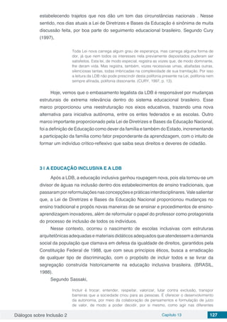 Diálogos sobre Inclusão 2 Capítulo 13 127
estabelecendo trajetos que nos dão um tom das circunstâncias nacionais . Nesse
sentido, nos dias atuais a Lei de Diretrizes e Bases da Educação é sinônima de muita
discussão feita, por boa parte do seguimento educacional brasileiro. Segundo Cury
(1997),
Toda Lei nova carrega algum grau de esperança, mas carrega alguma forma de
dor, já que nem todos os interesses nela previamente depositados puderam ser
satisfeitos. Esta lei, de modo especial, registra as vozes que, de modo dominante,
lhe deram vida. Mas registra, também, vozes recessivas umas, abafadas outras,
silenciosas tantas, todas imbricadas na complexidade de sua tramitação. Por isso
a leitura da LDB não pode prescindir desta polifonia presente na Lei, polifonia nem
sempre afinada, polifonia dissonante. (CURY, 1997, p. 13).
Hoje, vemos que o embasamento legalista da LDB é responsável por mudanças
estruturais de extrema relevância dentro do sistema educacional brasileiro. Esse
marco proporcionou uma reestruturação nos eixos educativos, trazendo uma nova
alternativa para iniciativa autônoma, entre os entes federados e as escolas. Outro
marco importante proporcionado pela Lei de Diretrizes e Bases da Educação Nacional,
foi a definição de Educação como dever da família e também do Estado, incrementando
a participação da família como fator preponderante da aprendizagem, com o intuito de
formar um indivíduo crítico-reflexivo que saiba seus direitos e deveres de cidadão.
3 | 	A EDUCAÇÃO INCLUSIVA E A LDB
Após a LDB, a educação inclusiva ganhou roupagem nova, pois ela tornou-se um
divisor de águas na inclusão dentro dos estabelecimentos de ensino tradicionais, que
passaramporreformulaçõesnasconcepçõesepráticasinterdisciplinares.Valesalientar
que, a Lei de Diretrizes e Bases da Educação Nacional proporcionou mudanças no
ensino tradicional e propôs novas maneiras de se ensinar e procedimentos de ensino-
aprendizagem inovadores, além de reformular o papel do professor como protagonista
do processo de inclusão de todos os indivíduos.
Nesse contexto, ocorreu o nascimento de escolas inclusivas com estruturas
arquitetônicas adequadas e materiais didáticos adequados que atendessem a demanda
social da população que clamava em defesa da igualdade de direitos, garantidos pela
Constituição Federal de 1988, que com seus princípios éticos, busca a erradicação
de qualquer tipo de discriminação, com o propósito de incluir todos e se livrar da
segregação construída historicamente na educação inclusiva brasileira. (BRASIL,
1988).
Segundo Sassaki,
Incluir é trocar, entender, respeitar, valorizar, lutar contra exclusão, transpor
barreiras que a sociedade criou para as pessoas. É oferecer o desenvolvimento
da autonomia, por meio da colaboração de pensamentos e formulação de juízo
de valor, de modo a poder decidir, por si mesmo, como agir nas diferentes
 