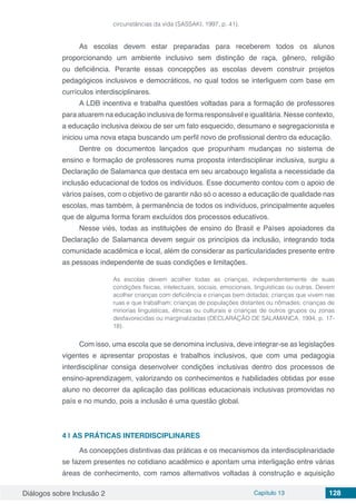 Diálogos sobre Inclusão 2 Capítulo 13 128
circunstâncias da vida (SASSAKI, 1997, p. 41).
As escolas devem estar preparadas para receberem todos os alunos
proporcionando um ambiente inclusivo sem distinção de raça, gênero, religião
ou deficiência. Perante essas concepções as escolas devem construir projetos
pedagógicos inclusivos e democráticos, no qual todos se interliguem com base em
currículos interdisciplinares.
A LDB incentiva e trabalha questões voltadas para a formação de professores
para atuarem na educação inclusiva de forma responsável e igualitária. Nesse contexto,
a educação inclusiva deixou de ser um fato esquecido, desumano e segregacionista e
iniciou uma nova etapa buscando um perfil novo de profissional dentro da educação.
Dentre os documentos lançados que propunham mudanças no sistema de
ensino e formação de professores numa proposta interdisciplinar inclusiva, surgiu a
Declaração de Salamanca que destaca em seu arcabouço legalista a necessidade da
inclusão educacional de todos os indivíduos. Esse documento contou com o apoio de
vários países, com o objetivo de garantir não só o acesso a educação de qualidade nas
escolas, mas também, à permanência de todos os indivíduos, principalmente aqueles
que de alguma forma foram excluídos dos processos educativos.
Nesse viés, todas as instituições de ensino do Brasil e Países apoiadores da
Declaração de Salamanca devem seguir os princípios da inclusão, integrando toda
comunidade acadêmica e local, além de considerar as particularidades presente entre
as pessoas independente de suas condições e limitações.
As escolas devem acolher todas as crianças, independentemente de suas
condições físicas, intelectuais, sociais, emocionais, linguísticas ou outras. Devem
acolher crianças com deficiência e crianças bem dotadas; crianças que vivem nas
ruas e que trabalham; crianças de populações distantes ou nômades; crianças de
minorias linguísticas, étnicas ou culturais e crianças de outros grupos ou zonas
desfavorecidas ou marginalizadas (DECLARAÇÃO DE SALAMANCA, 1994, p. 17-
18).
Com isso, uma escola que se denomina inclusiva, deve integrar-se as legislações
vigentes e apresentar propostas e trabalhos inclusivos, que com uma pedagogia
interdisciplinar consiga desenvolver condições inclusivas dentro dos processos de
ensino-aprendizagem, valorizando os conhecimentos e habilidades obtidas por esse
aluno no decorrer da aplicação das políticas educacionais inclusivas promovidas no
país e no mundo, pois a inclusão é uma questão global.
4 | 	AS PRÁTICAS INTERDISCIPLINARES
As concepções distintivas das práticas e os mecanismos da interdisciplinaridade
se fazem presentes no cotidiano acadêmico e apontam uma interligação entre várias
áreas de conhecimento, com ramos alternativos voltadas à construção e aquisição
 