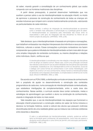 Diálogos sobre Inclusão 2 Capítulo 13 129
do saber, visando garantir a consolidação de um conhecimento global, que acaba
rompendo com as fronteiras tradicionais das disciplinas.
A partir desse pressuposto, é possível desenvolver habilidades que nos
auxiliam a pensar sobre o uso da interdisciplinaridade na educação infantil, no intuito
de aprimorar o processo de construção de conhecimento de todas as crianças em
escolas inclusivas que rompem com o ensino tradicionalmente construído, valorizando
as particularidades de cada indivíduo.
Nesse contexto, o esforço de integração da interdisciplinaridade se apresenta
como o remédio mais adequado à cancerização ou à patologia geral do saber.
A interdisciplinaridade se caracteriza pela intensidade das trocas entre os
especialistas e pelo grau de integração real das disciplinas no interior de um
mesmo projeto de pesquisa. (JAPIASSU, 1976, p.30).
Vale destacar, que a interdisciplinaridade é baseada em princípios e concepções,
que trabalham embasados nas relações interpessoais dos indivíduos e seus processos
históricos, culturais e sociais. Essas concepções e princípios norteadores nos fazem
compreender que a palavra intitulada de interdisciplinaridade vai bem mais além do que
uma simples integração de conteúdos curriculares, ou mesmo disciplinas e relações
entre indivíduos. Assim, verifica-se que:
A interdisciplinaridade é considerada uma inter-relação e interação das disciplinas
a fim de atingir um objetivo comum. Nesse caso, ocorre uma unificação conceitual
dos métodos e estruturas em que as potencialidades das disciplinas são exploradas
e ampliadas. Estabelece-se uma interdependência entre as disciplinas, busca-se
o diálogo com outras formas de conhecimento e com outras metodologias, com
objetivo de construir um novo conhecimento. Dessa maneira a interdisciplinaridade
se apresenta como resposta à diversidade, à complexidade e à dinâmica do mundo
atual. (VILELA E MENDES, 2003, p. 529).
De acordo com os PCN (1999), a distribuição curricular em áreas de conhecimento
tem o propósito de ajudar no desenvolvimento e construção dos conteúdos
programáticos de cada eixo, numa concepção de interdisciplinaridade contextualizada,
que estabelece interligações de complementaridade, entre a vasta área dos
conhecimentos. Nesse sentido, o currículo escolar deve conter conteúdos, metas e
estratégias de aprendizagem que auxiliem o aluno na construção do conhecimento,
visando à integração de todos no meio social.
Vale ressaltar que, o uso da interdisciplinaridade nos espaços que funcionam a
educação infantil proporcionam a construção coletiva do saber de forma inclusiva e
decisiva na formação histórica, social e cultural dos alunos que possuem vivências
diversificadas dentro de uma realidade global, que se instaura nas vivências cotidianas
entre docentes e discentes.
O valor e a aplicabilidade da Interdisciplinaridade, portanto, podem-se verificar
tanto na formação geral, profissional, de pesquisadores, como meio de superar a
dicotomia ensino-pesquisa e como forma de permitir uma educação permanente.
(FAZENDA, 1992, p.49).
 