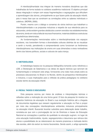 Diálogos sobre Inclusão 2 Capítulo 13 130
A interdisciplinaridade visa integrar de maneira inovadora disciplinas que são
trabalhadas de forma isolada no cotidiano acadêmico tradicional. O objetivo principal
dessa integração é romper com essas fragmentações e segregações que dificultam
a aprendizagem dos alunos, principalmente os que fazem parte da educação infantil,
pois é nessa fase que se constroem as correlações entre os saberes individuais e
coletivos. (MORIN, 2000).
Porém, mesmo com o diálogo e consenso de vários teóricos que trabalham a
interdisciplinaridade e as propostas inclusivas a respeito de sua relevância para os
educandos, ainda existem grandes obstáculos a serem vencidos nos estabelecimentos
de ensino, tendo em vista a falta de recursos financeiros, materiais didáticos e estruturas
arquitetônicas deterioradas.
As fundamentações mencionadas sobre a interdisciplinaridade nos espaços
escolares, nos transmitem formas e diversidades culturais distintas de se visualizar
e sentir o mundo, percebendo e compreendendo como funcionam os fenômenos
interdisciplinares nas instituições de ensino em suas dimensões e eixos norteadores
dentro dos fatores políticos, sociais e culturais de cada criança.
5 | 	METODOLOGIA
A metodologia baseou-se na pesquisa bibliográfica tomando como referência a
LDB, a Declaração de Salamanca e as ideias de alguns teóricos que serviram de
fundamentação e nortearam este artigo, fornecendo uma visão mais ampla sobre os
processos educacionais no Brasil e no Mundo, dentro da perspectiva interdisciplinar
e inclusiva, e suas implicações para a reflexão da prática pedagógica no cotidiano
escolar dentro da educação infantil.
6 | 	RESUL TADOS E DISCUSSÃO
Esta pesquisa ocorreu por meios de análises e interpretações teóricas e
reflexões sobre a motivação de uma forma geral. O foco da pesquisa foi mostrar os
aspectos históricos da educação no Brasil e sua evolução histórica até a chegada
de documentos legalistas que viessem regulamentar a educação no País e propor
por meio das concepções interdisciplinares ambientes inclusivos principalmente
na educação infantil. Buscando levantar subsídios para elaboração deste trabalho,
constatou-se que com a promulgação da Lei de Diretrizes e bases da Educação
Nacional as concepções e padrões de qualidade na educação sugiram, no lugar de
uma educação tradicionalista, injusta, segregacionista e desumana que retirava dos
alunos a possibilidade de se relacionarem de maneira prazerosa e motivada dentro
das escolas, além de excluir os menos favorecidos. Sendo assim, o artigo apresenta
 