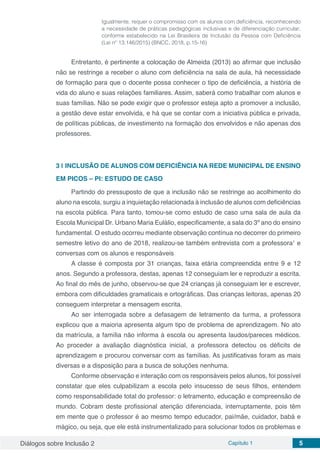Diálogos sobre Inclusão 2 Capítulo 1 5
Igualmente, requer o compromisso com os alunos com deficiência, reconhecendo
a necessidade de práticas pedagógicas inclusivas e de diferenciação curricular,
conforme estabelecido na Lei Brasileira de Inclusão da Pessoa com Deficiência
(Lei nº 13.146/2015) (BNCC, 2018, p.15-16)
Entretanto, é pertinente a colocação de Almeida (2013) ao afirmar que inclusão
não se restringe a receber o aluno com deficiência na sala de aula, há necessidade
de formação para que o docente possa conhecer o tipo de deficiência, a história de
vida do aluno e suas relações familiares. Assim, saberá como trabalhar com alunos e
suas famílias. Não se pode exigir que o professor esteja apto a promover a inclusão,
a gestão deve estar envolvida, e há que se contar com a iniciativa pública e privada,
de políticas públicas, de investimento na formação dos envolvidos e não apenas dos
professores.
3 | 	INCLUSÃO DE ALUNOS COM DEFICIÊNCIA NA REDE MUNICIPAL DE ENSINO
EM PICOS – PI: ESTUDO DE CASO
Partindo do pressuposto de que a inclusão não se restringe ao acolhimento do
aluno na escola, surgiu a inquietação relacionada à inclusão de alunos com deficiências
na escola pública. Para tanto, tomou-se como estudo de caso uma sala de aula da
Escola Municipal Dr. Urbano Maria Eulálio, especificamente, a sala do 3º ano do ensino
fundamental. O estudo ocorreu mediante observação contínua no decorrer do primeiro
semestre letivo do ano de 2018, realizou-se também entrevista com a professora1
e
conversas com os alunos e responsáveis
A classe é composta por 31 crianças, faixa etária compreendida entre 9 e 12
anos. Segundo a professora, destas, apenas 12 conseguiam ler e reproduzir a escrita.
Ao final do mês de junho, observou-se que 24 crianças já conseguiam ler e escrever,
embora com dificuldades gramaticais e ortográficas. Das crianças leitoras, apenas 20
conseguem interpretar a mensagem escrita.
Ao ser interrogada sobre a defasagem de letramento da turma, a professora
explicou que a maioria apresenta algum tipo de problema de aprendizagem. No ato
da matrícula, a família não informa à escola ou apresenta laudos/pareces médicos.
Ao proceder a avaliação diagnóstica inicial, a professora detectou os déficits de
aprendizagem e procurou conversar com as famílias. As justificativas foram as mais
diversas e a disposição para a busca de soluções nenhuma.
Conforme observação e interação com os responsáveis pelos alunos, foi possível
constatar que eles culpabilizam a escola pelo insucesso de seus filhos, entendem
como responsabilidade total do professor: o letramento, educação e compreensão de
mundo. Cobram deste profissional atenção diferenciada, interruptamente, pois têm
em mente que o professor é ao mesmo tempo educador, pai/mãe, cuidador, babá e
mágico, ou seja, que ele está instrumentalizado para solucionar todos os problemas e
 