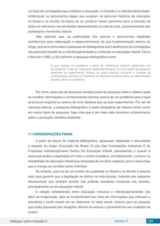 Diálogos sobre Inclusão 2 Capítulo 13 131
um bojo de concepções que norteiam a educação, a inclusão e a interdisciplinaridade,
enfatizando os documentos legais que surgiram no percurso histórico da educação
no Brasil e no mundo na busca de se construir novos caminhos para a inclusão de
todos os indivíduos nas atividades desenvolvidas na sala de aula, proporcionando aos
professores momentos lúdicos.
Vale salientar que, as publicações dos autores e documentos legalistas
contribuíram para elaboração e desenvolvimento da sua fundamentação teórica do
artigo, que teve como base a pesquisa em bibliografias que trabalhavam as concepções
educacionais brasileiras a interdisciplinaridade e a inclusão na educação infantil. Cervo
e Bervian (1983, p.55) definem a pesquisa bibliográfica como:
A que explica um problema a partir de referências teóricas publicadas em
documentos. Pode ser realizada independentemente ou como parte da pesquisa
descritiva ou experimental. Ambos os casos buscam conhecer e analisar as
contribuições culturais ou cientificas do passado existente sobre um determinado
assunto, tema, ou problema.
Por tanto, esse tipo de pesquisa constitui parte da pesquisa ideal e objetiva para
se recolher informações e conhecimentos prévios acerca de um problema para o qual
se procura resposta ou acerca de uma hipótese que se quer experimentar. Por ser de
natureza teórica, a pesquisa bibliográfica é parte obrigatória da mesma forma como
em outros tipos de pesquisa, haja vista que é por meio dela tomamos conhecimento
sobre a produção cientifica existente.
7 | 	CONSIDERAÇÕES FINAIS
A partir da leitura do material bibliográfico, pesquisas realizadas e discussões
a respeito do artigo: Educação No Brasil: O Uso Das Concepções Inclusivas E As
Propostas Interdisciplinares Dentro Da Educação Infantil, percebemos o quanto é
essencial avaliar a legislação em todo o ensino brasileiro, principalmente, o ensino na
modalidade da educação infantil que necessita de um olhar especial, pois é nessa fase
que a criança se constitui como indivíduo.
No entanto, para se ter um ensino de qualidade no Brasil e no Mundo é preciso
lutar para garantir que a legislação se efetive na vida escolar, tratando dos aspectos
educacionais que venham auxiliar nas práticas escolares inclusivas nas escolas,
principalmente as de educação infantil.
A relação estabelecida entre educação inclusiva e interdisciplinaridade vão
além da imaginação, elas se fundamentam por meio de informações que instruem o
estudante a sentir prazer em se relacionar no meio social, mesmo para as pessoas
que estão passando por situações difíceis de acesso e permanência nas unidades de
ensino.
 