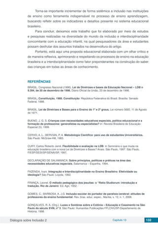 Diálogos sobre Inclusão 2 Capítulo 13 132
Torna-se importante incrementar de forma sistêmica a inclusão nas instituições
de ensino como ferramenta indispensável no processo de ensino aprendizagem,
buscando refletir sobre os indicadores e desafios presente no sistema educacional
brasileiro.
Para concluir, deixamos este trabalho que foi elaborado por meio de estudos
e pesquisas realizadas na diversidade do mundo da inclusão e interdisciplinaridade
concomitante com a educação infantil, na qual pesquisadores da área e estudantes
possam desfrutar dos assuntos tratados na desenvoltura do artigo.
Portanto, está aqui uma proposta educacional elaborada com um olhar crítico e
de maneira reflexiva, aprimorando e respeitando os processos de ensino na educação
brasileira e a interdisciplinaridade como fator preponderantes na construção do saber
das crianças em todas as áreas de conhecimento.
REFERÊNCIAS
BRASIL. Congresso Nacional (1996). Lei de Diretrizes e bases da Educação Nacional – LDB n
9.394, de 20 de dezembro de 1996. Diário Oficial da União, 23 de dezembro de 1996.
BRASIL. Constituição, 1988. Constituição: República Federativa do Brasil. Brasília: Senado
Federal, 1988.
BRASIL. Lei de Diretrizes e Bases para o Ensino do 1º e 2º graus. Lei número 5692, 11 de Agosto
de 1971.
BUENO, J. G. S. Crianças com necessidades educativas especiais, política educacional e a
formação de professores: generalistas ou especialistas? In: Revista Brasileira de Educação
Especial (5), 1999.
CERVO, A. L.; BERVIAN, P. A. Metodologia Científica: para uso de estudantes Universitários.
São Paulo: McGraw-Hill, 1983.
CURY, Carlos Roberto Jamil. Flexibilidade e avaliação na LDB. In Seminário o que muda na
educação brasileira com a nova Lei de Diretrizes e Bases? Anais. São Paulo, 1997. São Paulo,
FIESP/SESI/SP/SENAI/SP, 1997.
DECLARAÇÃO DE SALAMANCA: Sobre princípios, políticas e práticas na área das
necessidades educativas especiais. Salamanca – Espanha, 1994.
FAZENDA. Ivani. Integração e Interdisciplinaridade no Ensino Brasileiro: Efetividade ou
ideologia? São Paulo: Loyola, 1992.
FRANÇA, Leonel. O método pedagógico dos jesuítas: o “Ratio Studiorum: introdução e
tradução. Rio de Janeiro: Ed. Agir, 1952.
GOMES, C.; BARBOSA, A. J.G. Inclusão escolar do portador de paralisia cerebral: atitudes de
professores do ensino fundamental. Rev. bras. educ. espec., Marília, v. 12, n. 1, 2006.
GONÇALVES, R. A. (Org.). Luzes e Sombras sobre a Colônia – Educação e Casamento na São
Paulo do século XVIII, nº 3. São Paulo: Humanitas Publicações FFLCH/USP-Departamento de
História, 1998.
 