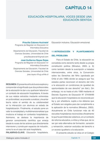 Diálogos sobre Inclusão 2 Capítulo 14 134
CAPÍTULO 14
doi
EDUCACIÓN HOSPITALARIA, VOCES DESDE UNA
EDUCACIÓN SENTIDA
Priscilla Cabrera Huichalaf
Programa de Magíster en Educación m/
Informática Educativa
Departamento de Educación, Facultad de
Ciencias Sociales, Universidad de Chile
priscillacabrerah@gmail.com
José Guillermo Reyes Rojas
Programa de Magíster en Educación m/
Informática Educativa
Departamento de Educación, Facultad de
Ciencias Sociales, Universidad de Chile
jose.reyes.r@ug.uchile.cl
RESUMEN:Elpresenteartículobuscaexplorary
comprender el significado que dos profesionales
de la educación le dan a su quehacer laboral en
un contexto de educación hospitalaria. A través
de sus relatos extraídos mediante entrevistas
en profundidad, se procede a analizar y levantar
teoría sobre el sentido de su cotidianeidad
en la interacción con alumnos en estado de
hospitalización. Finalmente, el estudio pone en
valor la complejidad y multidimensionalidad que
involucra el trabajo en contextos hospitalarios.
Asimismo, se destaca la importancia de
generar conocimiento científico que emerja
desde la voces de los actores que directamente
intervienen y construyen espacios de inclusión,
como lo es el caso del aula hospitalaria.
PALABRAS-CLAVE: Educación hospitalaria.
Educación inclusiva. Educación emocional.
1 | 	INTRODUCCIÓN Y PLANTEAMIENTO
DEL PROBLEMA
Para el Estado de Chile, la educación es
concebida como derecho tanto desde su propia
constitución política (Mineduc, 2003, p. 8)
como también desde la suscripción a tratados
internacionales, entre otros, la Convención
sobre los Derechos del Niño (aprobada por
Chile el año 1990) donde se asegura que “los
estados partes reconocen el derecho del niño
a la educación en condiciones de igualdad de
oportunidades de ese derecho” (en Ibid.). Sin
embargo, no es hasta el año 1998 mediante el
Decreto Supremo de Educación N° 374/09/99
que la educación hospitalaria es reconocida por
ley y, por añadidura, sujeta a los deberes que
al Estado son exigidos para dar cumplimiento a
la aplicación de la normativa (Mineduc, 2003).
Actualmente en Chile funcionan más de 40
escuelas hospitalarias reconocidas oficialmente
lo que ha permitido dar cobertura, en un contexto
de reforma educativa, a niños y niñas que, de no
ser por esta alternativa de formación, sanación
y reinserción, estarían excluidos del derecho a
un acceso igualitario a la educación.
El presente estudio se sitúa en el Colegio
 
