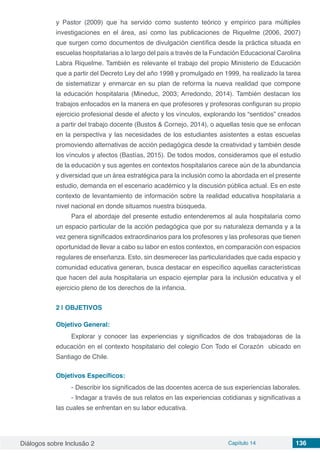 Diálogos sobre Inclusão 2 Capítulo 14 136
y Pastor (2009) que ha servido como sustento teórico y empírico para múltiples
investigaciones en el área, así como las publicaciones de Riquelme (2006, 2007)
que surgen como documentos de divulgación científica desde la práctica situada en
escuelas hospitalarias a lo largo del país a través de la Fundación Educacional Carolina
Labra Riquelme. También es relevante el trabajo del propio Ministerio de Educación
que a partir del Decreto Ley del año 1998 y promulgado en 1999, ha realizado la tarea
de sistematizar y enmarcar en su plan de reforma la nueva realidad que compone
la educación hospitalaria (Mineduc, 2003; Arredondo, 2014). También destacan los
trabajos enfocados en la manera en que profesores y profesoras configuran su propio
ejercicio profesional desde el afecto y los vínculos, explorando los “sentidos” creados
a partir del trabajo docente (Bustos & Cornejo, 2014), o aquellas tesis que se enfocan
en la perspectiva y las necesidades de los estudiantes asistentes a estas escuelas
promoviendo alternativas de acción pedagógica desde la creatividad y también desde
los vínculos y afectos (Bastías, 2015). De todos modos, consideramos que el estudio
de la educación y sus agentes en contextos hospitalarios carece aún de la abundancia
y diversidad que un área estratégica para la inclusión como la abordada en el presente
estudio, demanda en el escenario académico y la discusión pública actual. Es en este
contexto de levantamiento de información sobre la realidad educativa hospitalaria a
nivel nacional en donde situamos nuestra búsqueda.
Para el abordaje del presente estudio entenderemos al aula hospitalaria como
un espacio particular de la acción pedagógica que por su naturaleza demanda y a la
vez genera significados extraordinarios para los profesores y las profesoras que tienen
oportunidad de llevar a cabo su labor en estos contextos, en comparación con espacios
regulares de enseñanza. Esto, sin desmerecer las particularidades que cada espacio y
comunidad educativa generan, busca destacar en específico aquellas características
que hacen del aula hospitalaria un espacio ejemplar para la inclusión educativa y el
ejercicio pleno de los derechos de la infancia.
2 | 	OBJETIVOS
Objetivo General:
Explorar y conocer las experiencias y significados de dos trabajadoras de la
educación en el contexto hospitalario del colegio Con Todo el Corazón  ubicado en
Santiago de Chile.
Objetivos Específicos:
-	Describir los significados de las docentes acerca de sus experiencias laborales.
-	Indagar a través de sus relatos en las experiencias cotidianas y significativas a
las cuales se enfrentan en su labor educativa.
 