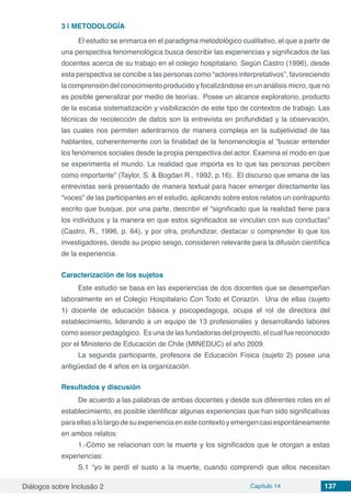 Diálogos sobre Inclusão 2 Capítulo 14 137
3 | 	METODOLOGÍA
El estudio se enmarca en el paradigma metodológico cualitativo, el que a partir de
una perspectiva fenomenológica busca describir las experiencias y significados de las
docentes acerca de su trabajo en el colegio hospitalario. Según Castro (1996), desde
esta perspectiva se concibe a las personas como “actores interpretativos”, favoreciendo
la comprensión del conocimiento producido y focalizándose en un análisis micro, que no
es posible generalizar por medio de teorías.  Posee un alcance exploratorio, producto
de la escasa sistematización y visibilización de este tipo de contextos de trabajo. Las
técnicas de recolección de datos son la entrevista en profundidad y la observación,
las cuales nos permiten adentrarnos de manera compleja en la subjetividad de las
hablantes, coherentemente con la finalidad de la fenomenología al “buscar entender
los fenómenos sociales desde la propia perspectiva del actor. Examina el modo en que
se experimenta el mundo. La realidad que importa es lo que las personas perciben
como importante” (Taylor, S. & Bogdan R., 1992, p.16).  El discurso que emana de las
entrevistas será presentado de manera textual para hacer emerger directamente las
“voces” de las participantes en el estudio, aplicando sobre estos relatos un contrapunto
escrito que busque, por una parte, describir el “significado que la realidad tiene para
los individuos y la manera en que estos significados se vinculan con sus conductas”
(Castro, R., 1996, p. 64), y por otra, profundizar, destacar o comprender lo que los
investigadores, desde su propio sesgo, consideren relevante para la difusión científica
de la experiencia.
Caracterización de los sujetos
Este estudio se basa en las experiencias de dos docentes que se desempeñan
laboralmente en el Colegio Hospitalario Con Todo el Corazón.  Una de ellas (sujeto
1) docente de educación básica y psicopedagoga, ocupa el rol de directora del
establecimiento, liderando a un equipo de 13 profesionales y desarrollando labores
como asesor pedagógico.  Es una de las fundadoras del proyecto, el cual fue reconocido
por el Ministerio de Educación de Chile (MINEDUC) el año 2009.
La segunda participante, profesora de Educación Física (sujeto 2) posee una
antigüedad de 4 años en la organización.
Resultados y discusión
De acuerdo a las palabras de ambas docentes y desde sus diferentes roles en el
establecimiento, es posible identificar algunas experiencias que han sido significativas
paraellasalolargodesuexperienciaenestecontextoyemergencasiespontáneamente
en ambos relatos:
1.-Cómo se relacionan con la muerte y los significados que le otorgan a estas
experiencias:  
S.1 “yo le perdí el susto a la muerte, cuando comprendí que ellos necesitan
 