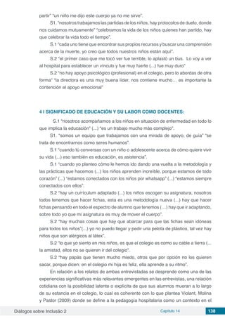 Diálogos sobre Inclusão 2 Capítulo 14 138
partir” “un niño me dijo este cuerpo ya no me sirve”.
S1. “nosotros trabajamos las partidas de los niños, hay protocolos de duelo, donde
nos cuidamos mutuamente” “celebramos la vida de los niños quienes han partido, hay
que celebrar la vida todo el tiempo”.
S.1 “cada uno tiene que encontrar sus propios recursos y buscar una comprensión
acerca de la muerte, yo creo que todos nuestros niños están aquí”.
S.2 “el primer caso que me tocó ver fue terrible, lo aplastó un bus.  Lo voy a ver
al hospital para establecer un vínculo y fue muy fuerte (...) fue muy duro”
S.2 “no hay apoyo psicológico (profesional) en el colegio, pero lo abordas de otra
forma” “la directora es una muy buena líder, nos contiene mucho… es importante la
contención el apoyo emocional”
4 | 	SIGNIFICADO DE EDUCACIÓN Y SU LABOR COMO DOCENTES:
	 S.1 “nosotros acompañamos a los niños en situación de enfermedad en todo lo
que implica la educación” (...) “es un trabajo mucho más complejo”.
S1. “somos un equipo que trabajamos con una mirada de apoyo, de guía” “se
trata de encontrarnos como seres humanos”.
S.1 “cuando tú conversas con un niño o adolescente acerca de cómo quiere vivir
su vida (...) eso también es educación, es asistencia”.
S.1 “cuando yo planteo cómo le hemos ido dando una vuelta a la metodología y
las prácticas que hacemos (...) los niños aprenden increíble, porque estamos de todo
corazón” (...) “estamos conectados con los niños por whatsapp” (...) “estamos siempre
conectados con ellos”.
S.2 “hay un currículum adaptado (...) los niños escogen su asignatura, nosotros
todos tenemos que hacer fichas, esta es una metodología nueva (...) hay que hacer
fichas pensando en todo el espectro de alumno que tenemos (…) hay que ir adaptando,
sobre todo yo que mi asignatura es muy de mover el cuerpo”.
S.2 “hay muchas cosas que hay que abarcar para que las fichas sean idóneas
para todos los niños”(...) yo no puedo llegar y pedir una pelota de plástico, tal vez hay
niños que son alérgicos al látex”.
S.2 “lo que yo siento en mis niños, es que el colegio es como su cable a tierra (...
la amistad, ellos no se quieren ir del colegio”.
S.2 “hay papás que tienen mucho miedo, otros que por opción no los quieren
sacar, porque dicen: en el colegio mi hija es feliz, ella aprende a su ritmo”.
En relación a los relatos de ambas entrevistadas se desprende como una de las
experiencias significativas más relevantes emergentes en las entrevistas, una relación
cotidiana con la posibilidad latente o explícita de que sus alumnos mueran a lo largo
de su estancia en el colegio, lo cual es coherente con lo que plantea Violant, Molina
y Pastor (2009) donde se define a la pedagogía hospitalaria como un contexto en el
 