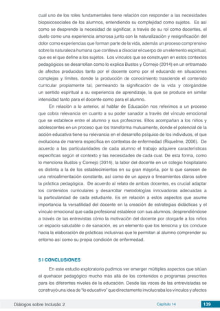 Diálogos sobre Inclusão 2 Capítulo 14 139
cual uno de los roles fundamentales tiene relación con responder a las necesidades
biopsicosociales de los alumnos, entendiendo su complejidad como sujetos.  Es así
como se desprende la necesidad de significar, a través de su rol como docentes, el
duelo como una experiencia amorosa junto con la naturalización y resignificación del
dolor como experiencias que forman parte de la vida, además un proceso comprensivo
sobre la naturaleza humana que conlleva a disociar el cuerpo de un elemento espiritual,
que es el que define a los sujetos. Los vínculos que se construyen en estos contextos
pedagógicos se desarrollan como lo explica Bustos y Cornejo (2014) en un entramado
de afectos producidos tanto por el docente como por el educando en situaciones
complejas y límites, donde la producción de conocimiento trasciende el contenido
curricular propiamente tal, permeando la significación de la vida y otorgándole
un sentido espiritual a su experiencia de aprendizaje, la que se produce en similar
intensidad tanto para el docente como para el alumno.
En relación a lo anterior, al hablar de Educación nos referimos a un proceso
que cobra relevancia en cuanto a su poder sanador a través del vínculo emocional
que se establece entre el alumno y sus profesores. Ellos acompañan a los niños y
adolescentes en un proceso que los transforma mutuamente, donde el potencial de la
acción educativa tiene su relevancia en el desarrollo psíquico de los individuos, el que
evoluciona de manera específica en contextos de enfermedad (Riquelme, 2006).  De
acuerdo a las particularidades de cada alumno el trabajo adquiere características
específicas según el contexto y las necesidades de cada cual. De esta forma, como
lo menciona Bustos y Cornejo (2014), la labor del docente en un colegio hospitalario
es distinta a la de los establecimientos en su gran mayoría, por lo que carecen de
una retroalimentación constante, así como de un apoyo o lineamientos claros sobre
la práctica pedagógica.  De acuerdo al relato de ambas docentes, es crucial adaptar
los contenidos curriculares y desarrollar metodologías innovadoras adecuadas a
la particularidad de cada estudiante. Es en relación a estos aspectos que asume
importancia la versatilidad del docente en la creación de estrategias didácticas y el
vínculo emocional que cada profesional establece con sus alumnos, desprendiéndose
a través de las entrevistas cómo la motivación del docente por otorgarle a los niños
un espacio saludable o de sanación, es un elemento que los tensiona y los conduce
hacia la elaboración de prácticas inclusivas que le permitan al alumno comprender su
entorno así como su propia condición de enfermedad.
5 | 	CONCLUSIONES
En este estudio exploratorio pudimos ver emerger múltiples aspectos que sitúan
el quehacer pedagógico mucho más allá de los contenidos o programas prescritos
para los diferentes niveles de la educación. Desde las voces de las entrevistadas se
construyó una idea de “lo educativo” que directamente involucraba los vínculos y afectos
 