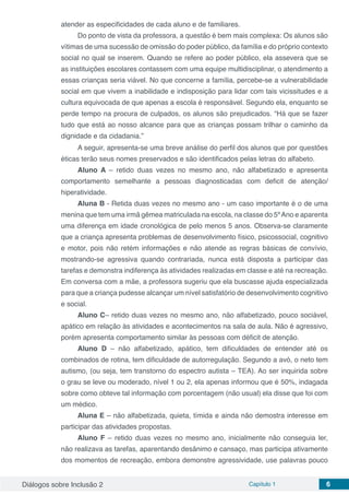 Diálogos sobre Inclusão 2 Capítulo 1 6
atender as especificidades de cada aluno e de familiares.
Do ponto de vista da professora, a questão é bem mais complexa: Os alunos são
vítimas de uma sucessão de omissão do poder público, da família e do próprio contexto
social no qual se inserem. Quando se refere ao poder público, ela assevera que se
as instituições escolares contassem com uma equipe multidisciplinar, o atendimento a
essas crianças seria viável. No que concerne a família, percebe-se a vulnerabilidade
social em que vivem a inabilidade e indisposição para lidar com tais vicissitudes e a
cultura equivocada de que apenas a escola é responsável. Segundo ela, enquanto se
perde tempo na procura de culpados, os alunos são prejudicados. “Há que se fazer
tudo que está ao nosso alcance para que as crianças possam trilhar o caminho da
dignidade e da cidadania.”
A seguir, apresenta-se uma breve análise do perfil dos alunos que por questões
éticas terão seus nomes preservados e são identificados pelas letras do alfabeto.
Aluno A – retido duas vezes no mesmo ano, não alfabetizado e apresenta
comportamento semelhante a pessoas diagnosticadas com deficit de atenção/
hiperatividade.
Aluna B - Retida duas vezes no mesmo ano - um caso importante é o de uma
menina que tem uma irmã gêmea matriculada na escola, na classe do 5ºAno e aparenta
uma diferença em idade cronológica de pelo menos 5 anos. Observa-se claramente
que a criança apresenta problemas de desenvolvimento físico, psicossocial, cognitivo
e motor, pois não retém informações e não atende as regras básicas de convívio,
mostrando-se agressiva quando contrariada, nunca está disposta a participar das
tarefas e demonstra indiferença às atividades realizadas em classe e até na recreação.
Em conversa com a mãe, a professora sugeriu que ela buscasse ajuda especializada
para que a criança pudesse alcançar um nível satisfatório de desenvolvimento cognitivo
e social.
Aluno C– retido duas vezes no mesmo ano, não alfabetizado, pouco sociável,
apático em relação às atividades e acontecimentos na sala de aula. Não é agressivo,
porém apresenta comportamento similar às pessoas com déficit de atenção.
Aluno D – não alfabetizado, apático, tem dificuldades de entender até os
combinados de rotina, tem dificuldade de autorregulação. Segundo a avó, o neto tem
autismo, (ou seja, tem transtorno do espectro autista – TEA). Ao ser inquirida sobre
o grau se leve ou moderado, nível 1 ou 2, ela apenas informou que é 50%, indagada
sobre como obteve tal informação com porcentagem (não usual) ela disse que foi com
um médico.
Aluna E – não alfabetizada, quieta, tímida e ainda não demostra interesse em
participar das atividades propostas.
Aluno F – retido duas vezes no mesmo ano, inicialmente não conseguia ler,
não realizava as tarefas, aparentando desânimo e cansaço, mas participa ativamente
dos momentos de recreação, embora demonstre agressividade, use palavras pouco
 