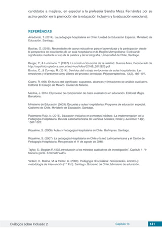 Diálogos sobre Inclusão 2 Capítulo 14 141
candidatos a magíster, en especial a la profesora Sandra Meza Fernández por su
activa gestión en la promoción de la educación inclusiva y la educación emocional.
REFERÊNCIAS
Arredondo, T. (2014). La pedagogía hospitalaria en Chile. Unidad de Educación Especial, Ministerio de
Educación. Santiago.
Bastías, O. (2015). Necesidades de apoyo educativas para el aprendizaje y la participación desde
la perspectiva de estudiantes de un aula hospitalaria en la Región Metropolitana: Explorando
significados mediante el uso de la palabra y de la fotografía. Universidad de Chile, Santiago.
Berger, P., & Luckmann, T. (1967). La construcción social de la realidad. Buenos Aires. Recuperado de
http://cepsifotocopiadora.com.ar/archivos/folios/32166_2015825.pdf
Bustos, C., & Cornejo, R. (2014). Sentidos del trabajo en docentes de aulas hospitalarias: Las
emociones y el presente como pilares del proceso de trabajo. Psicoperspectivas, 13(2), 186–197.
Castro, R.1996. En busca del significado: supuestos, alcances y limitaciones de análisis cualitativo.
Editorial El Colegio de México. Ciudad de México.
Medina, J. 2014. El proceso de comprensión de datos cualitativos en educación. Editorial Magis.
Barcelona.
Ministerio de Educación (2003). Escuelas y aulas hospitalarias: Programa de educación especial.
Gobierno de Chile, Ministerio de Educación. Santiago.
Palomares-Ruiz, A. (2016). Educación inclusiva en contextos inéditos:: La implementación de la
Pedagogía Hospitalaria. Revista Latinoamericana de Ciencias Sociales, Niñez y Juventud, 14(2),
1507-1522.
Riquelme, S. (2006). Aulas y Pedagogía Hospitalaria en Chile. Gafimpres. Santiago.
Riquelme, S. (2007). La pedagogía Hospitalaria en Chile y la red Latinoamericana y el Caribe de
Pedagogía Hospitalaria. Recuperado el 11 de agosto de 2018.
Taylor, S.; Bogdan R.1992.Introducción a los métodos cualitativos de investigación”. Capítulo 1: “Ir
hacia la gente. Editorial Paidós.
Violant, V., Molina, M. & Pastor, C. (2009). Pedagogía Hospitalaria: Necesidades, ámbitos y
metodología de intervención (1ª. Ed.). Santiago: Gobierno de Chile, Ministerio de educación.
 
