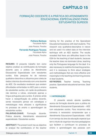 Diálogos sobre Inclusão 2 Capítulo 15 142
CAPÍTULO 15
doi
FORMAÇÃO DOCENTE E A PRÁTICA DO ATENDIMENTO
EDUCACIONAL ESPECIALIZADO PARA
ESTUDANTES SURDOS
Polliana Barboza
Faculdade Alpha
João Pessoa, Paraíba
Fernando Rodrigues Tavares
Faculdade Alpha
João Pessoa, Paraíba
RESUMO: O presente trabalho tem como
objetivo analisar as contribuições da formação
docente para a prática do Atendimento
Educacional Especializado com estudantes
surdos. Esta pesquisa foi de natureza
qualitativo-descritiva e utilizamos para coleta de
dados à técnica da entrevista com uma docente
do AEE. Os resultados revelaram que existem
dificuldades enfrentadas no AEE para o ensino
de estudantes surdos, em razão da professora
não dominar a Libras, ensinando apenas a
língua portuguesa para surdos. É preciso ainda
haver a ressignificação da prática docente,
sendo necessário pensar em estratégias e
metodologias mais eficazes e significativas
no processo de ensino e aprendizagem de
estudantes surdos.
PALAVRAS-CHAVE: Formação docente.
Prática docente. Atendimento educacional
especializado. Estudantes surdos.
ABSTRACT: The present work has as objective
to analyze the contributions of the teacher
training for the practice of the Specialized
Educational Assistance with deaf students. This
research was qualitative-descriptive in nature
and we used it to collect data on the interview
technique with an AEE teacher. The results
revealed that there are difficulties faced in the
ESA for the teaching of deaf students, because
the teacher does not dominate Libras, teaching
only the Portuguese language for the deaf. It is
also necessary to redefine the teaching practice,
and it is necessary to think about strategies
and methodologies that are more effective and
meaningful in the teaching and learning process
of deaf students.
KEYWORDS: Teacher training. Teaching
practice. Specialized educational services. Deaf
students.
1 | 	INTRODUÇÃO
O presente estudo aborda questões
acerca da formação docente para a prática do
Atendimento Educacional Especializado – AEE
com estudantes surdos. Para iniciarmos esta
conversa é necessário compreender que o
Atendimento Educacional Especializado - AEE
é um serviço da área da educação especial que
tem o intuito de organizar recursos pedagógicos
que facilitem e contribuam no processo de
ensino e aprendizagem das pessoas com
 
