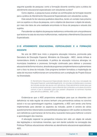 Diálogos sobre Inclusão 2 Capítulo 15 144
seguinte questão de pesquisa: como a formação docente contribui para a prática do
atendimento educacional especializado com estudantes surdos?
Como objetivo, a pesquisa busca analisar as contribuições da formação docente
para a prática do Atendimento Educacional Especializado com estudantes surdos.
Este estudo foi de natureza qualitativo-descritiva, tendo um contato mais próximo
com os sujeitos e o lócus da pesquisa, com o objetivo de descrever o objeto de estudo,
por meio dos fatos de uma realidade encontrada no lócus de pesquisa e através dos
sujeitos.
Para atender ao objetivo da pesquisa realizamos a entrevista com uma professora
que leciona na sala de recursos multifuncionais, realizando o Atendimento Educacional
Especializado.
2 | 	O ATENDIMENTO EDUCACIONAL ESPECIALIZADO E A FORMAÇÃO
DOCENTE
No ano de 2003 teve inicio o programa educação inclusiva, promovida pela
Secretaria de Educação Especial, Ministério da Educação - MEC, dando ênfase à
nomenclatura direito à diversidade. A política de educação inclusiva abrangeu os
municípios brasileiros e promoveu formação continuada para efetivar o processo
educacionaldeformainclusiva,atravésdeprogramascomplementaresesuplementares
com o foco na área da inclusão. Este programa também formalizou a implantação de
salas de recursos multifuncionais em consonância com a ampliação do Projeto Educar
na Diversidade.
O Atendimento Educacional Especializado decorre de uma nova concepção da
Educação Especial, sustentada legalmente, e é uma das condições para o sucesso
da inclusão escolar dos alunos com deficiência. Esse atendimento existe para que
os alunos possam aprender o que é diferente dos conteúdos curriculares do ensino
comum e que é necessário para que possam ultrapassar as barreiras impostas
pela deficiência (BRASIL, 2007, p.22).
Evidencia-se que o AEE proporciona estratégias para que os discentes com
deficiência na rede regular de ensino tenham uma permanência exitosa no convívio
social e na sua aprendizagem cognitiva. Legalmente, o AEE vem sendo uma forma
implementada para atender os aspectos da inclusão, porém é cenário de vários
questionamentos relacionados à acessibilidade pedagógica e vêm auxiliar os discentes
com deficiência a permanecer de forma ativa, buscando meios para melhorar o ensino
e aprendizagem dos mesmos.
A educação especial na perspectiva inclusiva tem sido um objeto de estudo
das legislações e normativas inerentes, que vem dando subsídio na concepção das
Políticas Públicas educacionais referentes ao atendimento educacional especializado-
AEE.
 