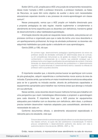 Diálogos sobre Inclusão 2 Capítulo 15 145
Bukler (2010, p.52), propõe para oAEE uma junção de componentes necessários,
desse modo “compõe o AEE o professor itinerante, o professor mediador, as Salas
de Recursos, os quais têm como objetivo de auxiliar o aluno com necessidades
educacionais especiais durante o seu processo de ensino-aprendizagem em classe
comum”.
Nesse pressuposto, vemos que o AEE propõe um trabalho direcionado para
a proposta pedagógica da sala regular, visando suplementar e complementar o
atendimento de forma específica para os discentes com deficiência, transtorno global
de desenvolvimento e altas habilidades/superdotação.
A formação docente não pode ser esquecida nesse contexto, esta precisa ser um
processo contínuo e organizado para que a cada dia tenha uma nova descoberta e
um aperfeiçoamento profissional. Ao longo da atividade profissional, os docentes vão
adquirindo habilidades que pode ajudar o estudante em suas aprendizagens.
García (2005, p.138), diz que:
Em primeiro lugar, desenvolvimento pedagógico (aperfeiçoamento do ensino do
professor através de atividades centradas em determinadas áreas do currículo,
ou em competências instrucionais ou de gestão da classe). Em segundo lugar,
conhecimento e compreensão de si mesmo, que pretende conseguir que o
professor tenha uma imagem equilibrada e de autorealização de si próprio. A terceira
dimensão do desenvolvimento profissional dos professores é o desenvolvimento
cognitivo. A quarta dimensão é o desenvolvimento teórico, baseado na reflexão do
professor sobre sua prática docente.
É importante ressaltar que, o docente precisa buscar se aperfeiçoar com cursos
de pós-graduações, adquirir experiências e conhecimentos novos acerca da área da
inclusão. É preciso ainda, que se tenha um maior investimento em estruturas adequadas
para se ter a garantia na inclusão escolar, através de profissionais capacitados e
equipamentos apropriados para trabalhar nas inúmeras áreas que abrange a inclusão
em sua plenitude.
Nesse sentido, os/as docentes devem buscar melhores formas para trabalhar em
uma perspectiva que visem metodologias diferenciadas e propiciem a aprendizagem
para cada discente. É importante frisar que o AEE precisa ter equipamentos
adequados para trabalhar com os discentes com deficiência, além disso, o professor
precisa também desenvolver materiais adaptados para acessibilidade, atendendo a
necessidade de cada um.
Conforme documentos oficiais, o atendimento educacional especializado é
relevante para o/a estudante, visto que:
Oensinodesenvolvidonoambienteespecializadodiferencia-sedosdesempenhados
nas classes comuns, os quais não são substitutivos à escolarização. O mesmo
procura complementar o desenvolvimento autônomo dos alunos com vista à
autonomia dentro e fora da escola. (BRASIL. 2007, p. 10).
Então, nesse contexto, é imprescindível esse atendimento na sala de recursos
 