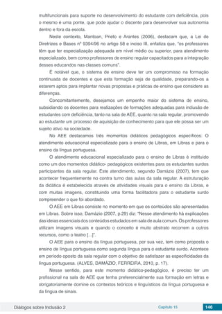 Diálogos sobre Inclusão 2 Capítulo 15 146
multifuncionais para suporte no desenvolvimento do estudante com deficiência, pois
o mesmo é uma ponte, que pode ajudar o discente para desenvolver sua autonomia
dentro e fora da escola.
Neste contexto, Mantoan, Prieto e Arantes (2006), destacam que, a Lei de
Diretrizes e Bases nº 9394/96 no artigo 58 e inciso III, enfatiza que, “os professores
têm que ter especialização adequada em nível médio ou superior, para atendimento
especializado, bem como professores de ensino regular capacitados para a integração
desses educandos nas classes comuns”.
É notável que, o sistema de ensino deve ter um compromisso na formação
continuada de docentes e que esta formação seja de qualidade, preparando-os a
estarem aptos para implantar novas propostas e práticas de ensino que considere as
diferenças.
Concomitantemente, desejamos um empenho maior do sistema de ensino,
subsidiando os docentes para realizações de formações adequadas para inclusão de
estudantes com deficiência, tanto na sala de AEE, quanto na sala regular, promovendo
ao estudante um processo de aquisição de conhecimento para que ele possa ser um
sujeito ativo na sociedade.
No AEE destacamos três momentos didáticos pedagógicos específicos: O
atendimento educacional especializado para o ensino de Libras, em Libras e para o
ensino da língua portuguesa.
O atendimento educacional especializado para o ensino de Libras é instituído
como um dos momentos didático- pedagógicos existentes para os estudantes surdos
participantes da sala regular. Este atendimento, segundo Damázio (2007), tem que
acontecer frequentemente no contra turno das aulas da sala regular. A estruturação
da didática é estabelecida através de atividades visuais para o ensino da Libras, e
com muitas imagens, constituindo uma forma facilitadora para o estudante surdo
compreender o que foi abordado.
O AEE em Libras consiste no momento em que os conteúdos são apresentados
em Libras. Sobre isso, Damázio (2007, p.29) diz: “Nesse atendimento há explicações
das ideias essenciais dos conteúdos estudados em sala de aula comum. Os professores
utilizam imagens visuais e quando o conceito é muito abstrato recorrem a outros
recursos, como o teatro [...]”.
O AEE para o ensino da língua portuguesa, por sua vez, tem como proposta o
ensino de língua portuguesa como segunda língua para o estudante surdo. Acontece
em período oposto da sala regular com o objetivo de satisfazer as especificidades da
língua portuguesa. (ALVES, DAMÁZIO, FERREIRA, 2010, p. 17).
Nesse sentido, para este momento didático-pedagógico, é preciso ter um
profissional na sala de AEE que tenha preferencialmente sua formação em letras e
obrigatoriamente domine os contextos teóricos e linguísticos da língua portuguesa e
da língua de sinais.
 