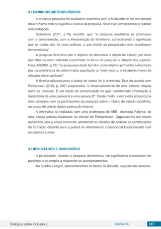 Diálogos sobre Inclusão 2 Capítulo 15 147
3 | 	CAMINHOS METODOLÓGICOS
A presente pesquisa foi qualitativo-descritiva com a finalidade de ter um contato
mais próximo com os sujeitos e o lócus da pesquisa, descrever, compreender e realizar
interpretações.
Gonsalves (2011, p.70) ressalta, que: “a pesquisa qualitativa se preocupou
com a compreensão, com a interpretação do fenômeno, considerando o significado
que os outros dão às suas práticas, o que impõe ao pesquisador uma abordagem
hermenêutica”.
A pesquisa descritiva tem o objetivo de descrever o objeto de estudo, por meio
dos fatos de uma realidade encontrada no lócus de pesquisa e através dos sujeitos.
Para Gil (2008, p.28): “as pesquisas deste tipo têm como objetivo primordial a descrição
das características de determinada população ou fenômeno ou o estabelecimento de
relações entre variáveis”.
A técnica utilizada para a coleta de dados foi à entrevista. Esta de acordo com
Richardson (2015, p. 207) proporciona “o desenvolvimento de uma estreita relação
entre as pessoas. É um modo de comunicação no qual determinada informação é
transmitida de uma pessoa A a uma pessoa B”. Deste modo, a entrevista proporciona
uma conversa com os participantes da pesquisa sobre o objeto de estudo escolhido,
na busca de coletar dados acerca do mesmo.
A entrevista foi realizada com uma professora do AEE, chamada Paloma, de
uma escola pública localizada no interior de Pernambuco. Organizamos um roteiro
específico para a nossa conversa, atendendo ao objetivo de analisar as contribuições
da formação docente para a prática do Atendimento Educacional Especializado com
estudantes surdos.
4 | 	RESULTADOS E DISCUSSÕES
A participante, durante a pesquisa demonstrou um significativo entusiasmo em
participar e se propôs a responder os questionamentos.
No quadro a seguir, apresentaremos os dados da docente, seguido das análises.
 