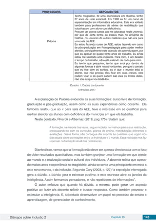 Diálogos sobre Inclusão 2 Capítulo 15 148
PROFESSORA DEPOIMENTOS
Paloma
Tenho magistério, fiz uma licenciatura em História, tenho
27 anos de rede estadual. Em 1998 eu fiz um curso de
especialização em informática educativa. Este era voltado
também para professores de séries de reabilitação que
trabalhavam com aluno com deficiência.
Procurei ver outros cursos que me colocasse neste universo,
por que de certa forma eu estava mais no universo de
história, no universo de outras matérias que não era para
uma sala de AEE.
Eu estou fazendo curso de AEE, estou fazendo um curso
de pós-graduação em Psicopedagogia para poder melhor
atender, principalmente esta questão de aprendizagem, por
que eu apesar de quase trinta anos de trabalho, eu ainda
estou me sentindo uma iniciante. Para mim, é um desafio
o tempo de trabalho, não está valendo de nada para mim.
Eu tenho que pesquisar, tenho que está por dentro de
algumas formas e abrir novos horizontes, por que o contato
que eu tive com os surdos, eu vi que o mundo está aí
aberto, que não precisa eles ficar em casa presos, eles
podem voar, e só quem sabem são eles os limites deles,
não sou eu que vou limitá-los.
Quadro 1: Dados da docente
Entrevista /2017
A explanação de Paloma evidencia as suas formações: curso livre de formação,
graduação e pós-graduação, assim como as suas experiências como docente. Ela
também relatou que ao ir para sala do AEE, teve o interesse em se qualificar para
melhor atender os alunos com deficiência do município em que ela trabalha.
Neste contexto, Rivaroli e Albernaz (2018, pag.175) relatam que:
A formação, na maioria das vezes, segue modelos normativos para a sua realização,
preocupando-se com os currículos, planos de ensino, metodologias diferentes e
avaliações. Dessa forma, não consegue dar suporte às questões que urgem nos
dias atuais sobre as relações entre os indivíduos e o mundo. Essa realidade nos faz
repensar na formação atual dos professores.
Diante disso, vemos que a formação não deve ser apenas direcionada com o foco
de obter resultados quantitativos, mas também granjear uma formação em que atente
ao mundo e a realização social e cultural dos indivíduos. A docente relata que apesar
de muitos anos e experiência no magistério, ainda se sente uma principiante em meio a
este novo mundo, o da inclusão. Segundo Cury (2003, p.127) “a exposição interrogada
gera a dúvida, a dúvida gera o estresse positivo, e este estresse abre as janelas da
inteligência. Assim formamos pensadores, e não repetidores de informações”.
O autor enfatiza que quando há dúvida, a mesma, pode gerar um aspecto
positivo ao fazer o/a docente refletir e buscar respostas. Como também provocar e
estimular a inteligência. E, sobretudo desenvolver um papel no processo de ensino e
aprendizagem, de gerenciador de conhecimento.
 
